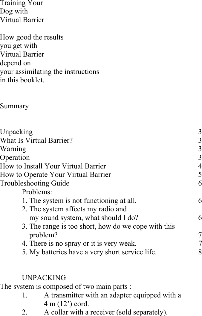   Training Your Dog with  Virtual Barrier  How good the results  you get with  Virtual Barrier  depend on  your assimilating the instructions  in this booklet.   Summary   Unpacking        3 What Is Virtual Barrier?             3 Warning        3 Operation        3 How to Install Your Virtual Barrier           4 How to Operate Your Virtual Barrier         5 Troubleshooting Guide       6  Problems:   1. The system is not functioning at all.       6   2. The system affects my radio and      my sound system, what should I do?      6   3. The range is too short, how do we cope with this     problem?       7   4. There is no spray or it is very weak.                7   5. My batteries have a very short service life.    8    UNPACKING  The system is composed of two main parts :   1.   A transmitter with an adapter equipped with a    4 m (12’) cord. 2. A collar with a receiver (sold separately).  