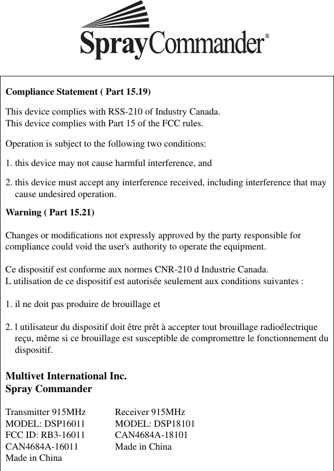 Compliance Statement ( Part 15.19)This device complies with RSS-210 of Industry Canada. This device complies with Part 15 of the FCC rules.Operation is subject to the following two conditions:1. this device may not cause harmful interference, and2.  this device must accept any interference received, including interference that may cause undesired operation.Warning ( Part 15.21)Changes or modiﬁ cations not expressly approved by the party responsible for compliance could void the user&apos;s authority to operate the equipment. Ce dispositif est conforme aux normes CNR-210 d Industrie Canada.L  utilisation de ce dispositif est autorisée seulement aux conditions suivantes :1. il ne doit pas produire de brouillage et2.  l utilisateur du dispositif doit être prêt à accepter tout brouillage radioélectrique reçu, même si ce brouillage est susceptible de compromettre le fonctionnement du dispositif.Multivet International Inc.Spray CommanderTransmitter 915MHz  Receiver 915MHzMODEL: DSP16011  MODEL: DSP18101FCC ID: RB3-16011  CAN4684A-18101CAN4684A-16011  Made in ChinaMade in China