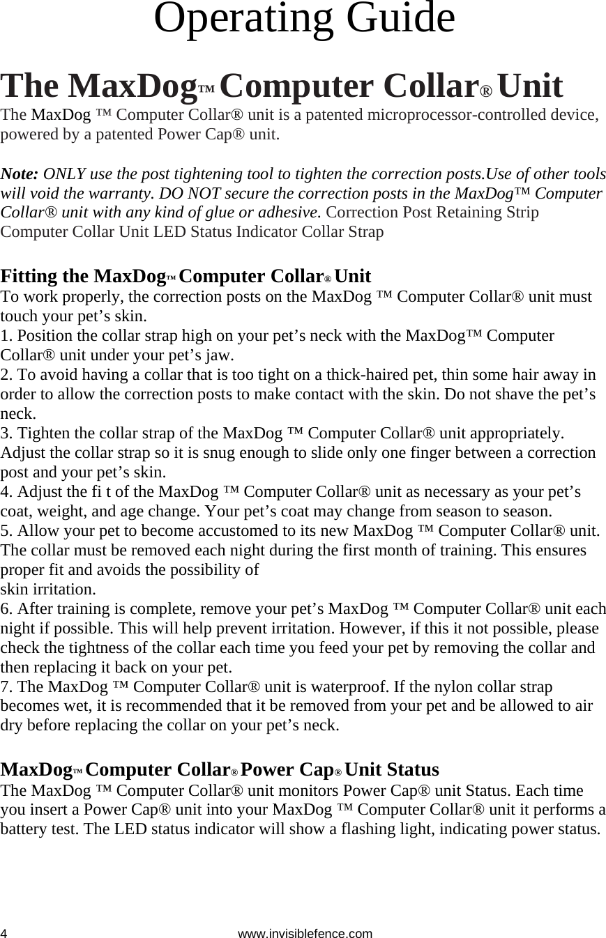 www.invisiblefence.com 4  Operating Guide  The MaxDog™ Computer Collar® Unit The MaxDog ™ Computer Collar® unit is a patented microprocessor-controlled device, powered by a patented Power Cap® unit.  Note: ONLY use the post tightening tool to tighten the correction posts.Use of other tools will void the warranty. DO NOT secure the correction posts in the MaxDog™ Computer Collar® unit with any kind of glue or adhesive. Correction Post Retaining Strip Computer Collar Unit LED Status Indicator Collar Strap  Fitting the MaxDog™ Computer Collar® Unit To work properly, the correction posts on the MaxDog ™ Computer Collar® unit must touch your pet’s skin. 1. Position the collar strap high on your pet’s neck with the MaxDog™ Computer Collar® unit under your pet’s jaw. 2. To avoid having a collar that is too tight on a thick-haired pet, thin some hair away in order to allow the correction posts to make contact with the skin. Do not shave the pet’s neck. 3. Tighten the collar strap of the MaxDog ™ Computer Collar® unit appropriately. Adjust the collar strap so it is snug enough to slide only one finger between a correction post and your pet’s skin. 4. Adjust the fi t of the MaxDog ™ Computer Collar® unit as necessary as your pet’s coat, weight, and age change. Your pet’s coat may change from season to season. 5. Allow your pet to become accustomed to its new MaxDog ™ Computer Collar® unit. The collar must be removed each night during the first month of training. This ensures proper fit and avoids the possibility of skin irritation. 6. After training is complete, remove your pet’s MaxDog ™ Computer Collar® unit each night if possible. This will help prevent irritation. However, if this it not possible, please check the tightness of the collar each time you feed your pet by removing the collar and then replacing it back on your pet. 7. The MaxDog ™ Computer Collar® unit is waterproof. If the nylon collar strap becomes wet, it is recommended that it be removed from your pet and be allowed to air dry before replacing the collar on your pet’s neck.  MaxDog™ Computer Collar® Power Cap® Unit Status The MaxDog ™ Computer Collar® unit monitors Power Cap® unit Status. Each time you insert a Power Cap® unit into your MaxDog ™ Computer Collar® unit it performs a battery test. The LED status indicator will show a flashing light, indicating power status. At Start-Up     