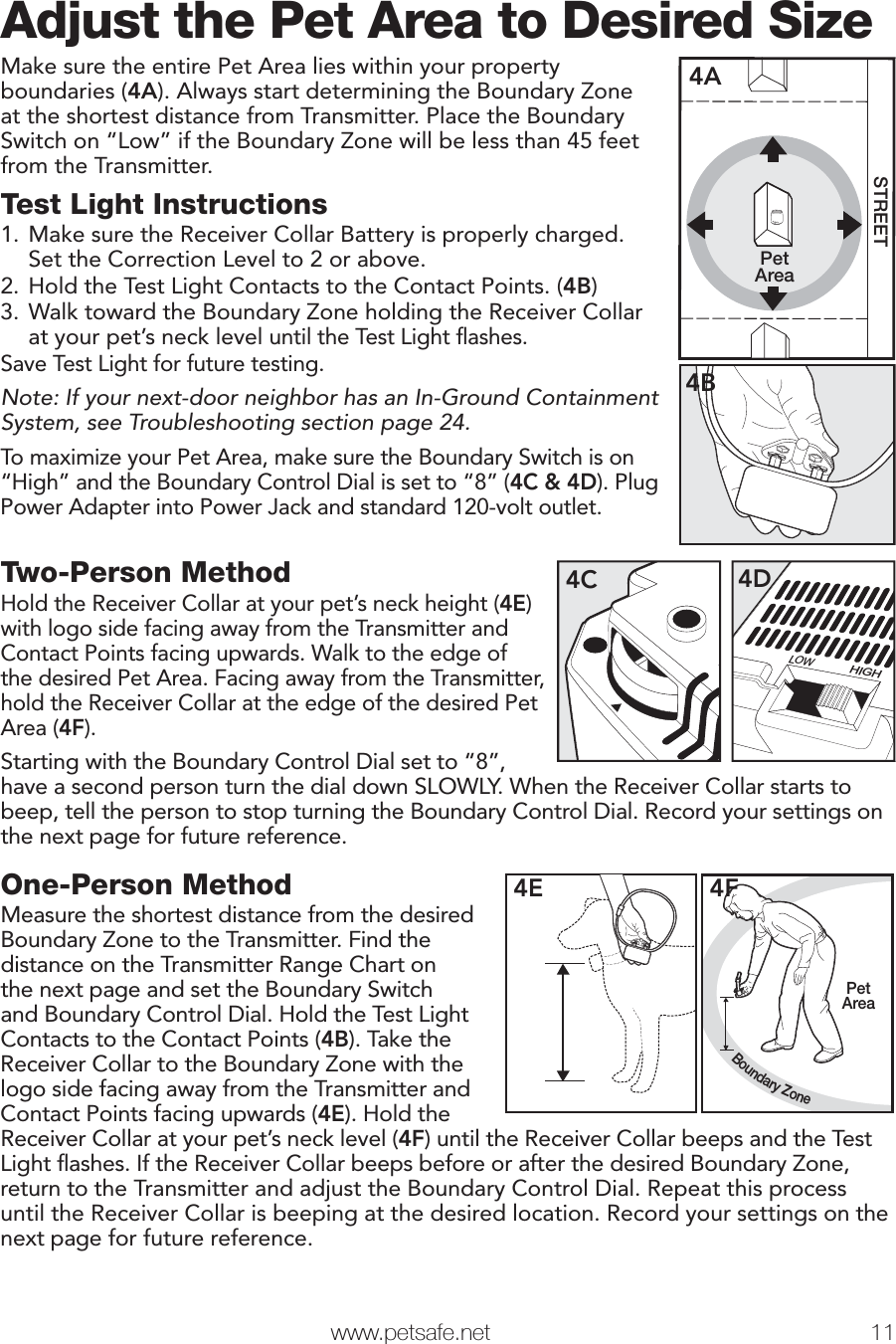  www.petsafe.net 11 Adjust the Pet Area to Desired SizeMake sure the entire Pet Area lies within your property boundaries (4A). Always start determining the Boundary Zone at the shortest distance from Transmitter. Place the Boundary Switch on “Low” if the Boundary Zone will be less than 45 feet from the Transmitter.Test Light Instructions1. Make sure the Receiver Collar Battery is properly charged. Set the Correction Level to 2 or above.2. Hold the Test Light Contacts to the Contact Points. (4B)3. Walk toward the Boundary Zone holding the Receiver Collar at your pet’s neck level until the Test Light ﬂ ashes.Save Test Light for future testing.Note: If your next-door neighbor has an In-Ground Containment System, see Troubleshooting section page 24.To maximize your Pet Area, make sure the Boundary Switch is on “High” and the Boundary Control Dial is set to “8” (4C &amp; 4D). Plug Power Adapter into Power Jack and standard 120-volt outlet.PetAreaSTREET4A4BTwo-Person MethodHold the Receiver Collar at your pet’s neck height (4E) with logo side facing away from the Transmitter and Contact Points facing upwards. Walk to the edge of the desired Pet Area. Facing away from the Transmitter, hold the Receiver Collar at the edge of the desired Pet Area (4F). Starting with the Boundary Control Dial set to “8”, LOWHIGH4D4Chave a second person turn the dial down SLOWLY. When the Receiver Collar starts to beep, tell the person to stop turning the Boundary Control Dial. Record your settings on the next page for future reference.Step4One-Person MethodMeasure the shortest distance from the desired Boundary Zone to the Transmitter. Find the distance on the Transmitter Range Chart on the next page and set the Boundary Switch and Boundary Control Dial. Hold the Test Light Contacts to the Contact Points (4B). Take the Receiver Collar to the Boundary Zone with the logo side facing away from the Transmitter and Contact Points facing upwards (4E). Hold the4EBoundary ZonePetArea4FReceiver Collar at your pet’s neck level (4F) until the Receiver Collar beeps and the Test Light ﬂ ashes. If the Receiver Collar beeps before or after the desired Boundary Zone, return to the Transmitter and adjust the Boundary Control Dial. Repeat this process until the Receiver Collar is beeping at the desired location. Record your settings on the next page for future reference.