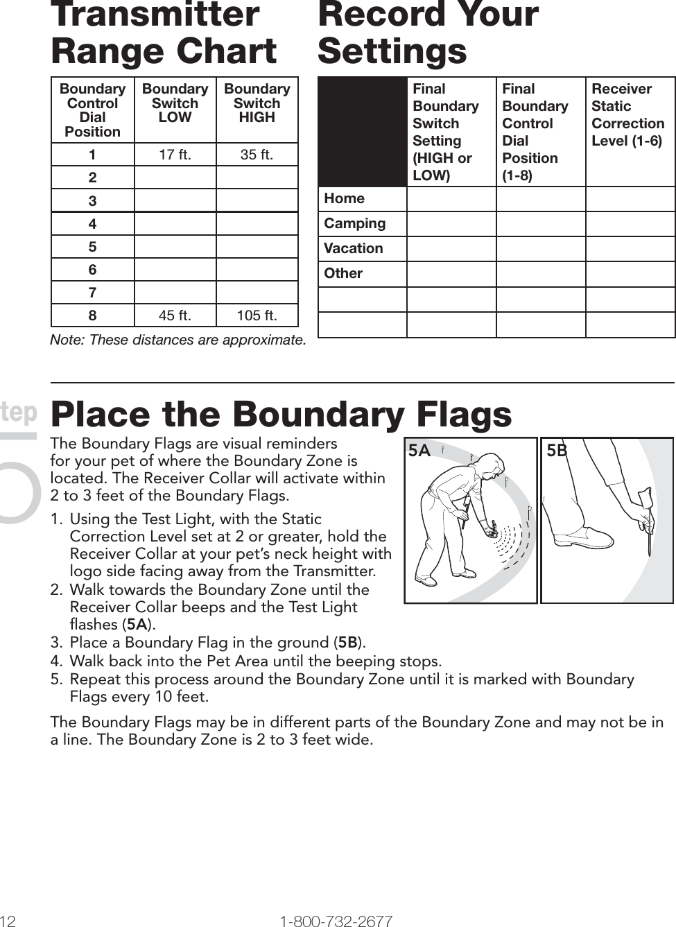 12 1-800-732-2677Transmitter Range ChartBoundaryControl DialPositionBoundarySwitchLOWBoundarySwitchHIGH117 ft. 35 ft.234567845 ft. 105 ft.Note: These distances are approximate.Record Your SettingsFinal Boundary Switch Setting(HIGH or LOW)Final Boundary Control DialPosition (1-8)Receiver Static Correction Level (1-6)HomeCampingVacationOther Place the Boundary FlagsThe Boundary Flags are visual reminders for your pet of where the Boundary Zone is located. The Receiver Collar will activate within 2 to 3 feet of the Boundary Flags.1. Using the Test Light, with the Static Correction Level set at 2 or greater, hold the Receiver Collar at your pet’s neck height with logo side facing away from the Transmitter. 2. Walk towards the Boundary Zone until the Receiver Collar beeps and the Test Light ﬂ ashes (5A). 5A 5B3. Place a Boundary Flag in the ground (5B). 4. Walk back into the Pet Area until the beeping stops. 5. Repeat this process around the Boundary Zone until it is marked with Boundary Flags every 10 feet. The Boundary Flags may be in different parts of the Boundary Zone and may not be in a line. The Boundary Zone is 2 to 3 feet wide.Step5