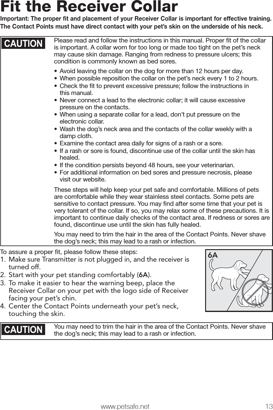  www.petsafe.net 13 Fit the Receiver CollarImportant: The proper fit and placement of your Receiver Collar is important for effective training. The Contact Points must have direct contact with your pet’s skin on the underside of his neck. Please read and follow the instructions in this manual. Proper ﬁ t of the collar is important. A collar worn for too long or made too tight on the pet’s neck may cause skin damage. Ranging from redness to pressure ulcers; this condition is commonly known as bed sores. •  Avoid leaving the collar on the dog for more than 12 hours per day.•  When possible reposition the collar on the pet’s neck every 1 to 2 hours.•  Check the ﬁ t to prevent excessive pressure; follow the instructions in this manual.•  Never connect a lead to the electronic collar; it will cause excessive pressure on the contacts.•  When using a separate collar for a lead, don’t put pressure on the electronic collar.•  Wash the dog’s neck area and the contacts of the collar weekly with a damp cloth.•  Examine the contact area daily for signs of a rash or a sore.•  If a rash or sore is found, discontinue use of the collar until the skin has healed.•  If the condition persists beyond 48 hours, see your veterinarian.•  For additional information on bed sores and pressure necrosis, please visit our website.These steps will help keep your pet safe and comfortable. Millions of pets are comfortable while they wear stainless steel contacts. Some pets are sensitive to contact pressure. You may ﬁ nd after some time that your pet is very tolerant of the collar. If so, you may relax some of these precautions. It is important to continue daily checks of the contact area. If redness or sores are found, discontinue use until the skin has fully healed.You may need to trim the hair in the area of the Contact Points. Never shave the dog’s neck; this may lead to a rash or infection.To assure a proper fit, please follow these steps:1.  Make sure Transmitter is not plugged in, and the receiver is turned off.2. Start with your pet standing comfortably (6A).3. To make it easier to hear the warning beep, place the Receiver Collar on your pet with the logo side of Receiver facing your pet’s chin.4. Center the Contact Points underneath your pet’s neck, touching the skin. 6AYou may need to trim the hair in the area of the Contact Points. Never shave the dog’s neck; this may lead to a rash or infection.Step6