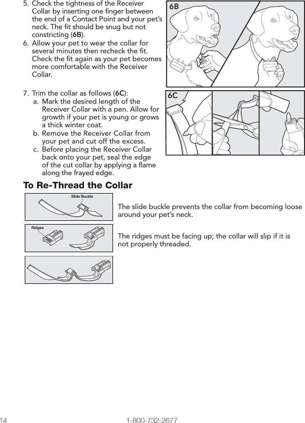 14 1-800-732-26775.  Check the tightness of the Receiver Collar by inserting one ﬁ nger between the end of a Contact Point and your pet’s neck. The ﬁ t should be snug but not constricting (6B).6. Allow your pet to wear the collar for several minutes then recheck the ﬁ t. Check the ﬁ t again as your pet becomes more comfortable with the Receiver Collar.6B7. Trim the collar as follows (6C):a.  Mark the desired length of the Receiver Collar with a pen. Allow for growth if your pet is young or grows a thick winter coat.b. Remove the Receiver Collar from your pet and cut off the excess. c.  Before placing the Receiver Collar back onto your pet, seal the edge of the cut collar by applying a ﬂ ame along the frayed edge.6CTo Re-Thread the CollarSlide BuckleRidgesThe slide buckle prevents the collar from becoming loose around your pet’s neck.The ridges must be facing up; the collar will slip if it is not properly threaded.