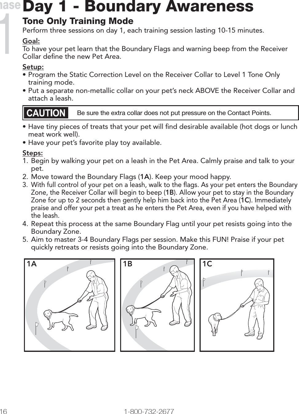 16 1-800-732-2677Day 1 - Boundary AwarenessTone Only Training ModePerform three sessions on day 1, each training session lasting 10-15 minutes.Goal:To have your pet learn that the Boundary Flags and warning beep from the Receiver Collar deﬁ ne the new Pet Area. Setup:• Program the Static Correction Level on the Receiver Collar to Level 1 Tone Only training mode.• Put a separate non-metallic collar on your pet’s neck ABOVE the Receiver Collar and attach a leash.Be sure the extra collar does not put pressure on the Contact Points.• Have tiny pieces of treats that your pet will ﬁ nd desirable available (hot dogs or lunch meat work well).• Have your pet’s favorite play toy available.Steps:1. Begin by walking your pet on a leash in the Pet Area. Calmly praise and talk to your pet. 2. Move toward the Boundary Flags (1A). Keep your mood happy.3.  With full control of your pet on a leash, walk to the ﬂ ags. As your pet enters the Boundary Zone, the Receiver Collar will begin to beep (1B). Allow your pet to stay in the Boundary Zone for up to 2 seconds then gently help him back into the Pet Area (1C). Immediately praise and offer your pet a treat as he enters the Pet Area, even if you have helped with the leash.4. Repeat this process at the same Boundary Flag until your pet resists going into the Boundary Zone.5. Aim to master 3-4 Boundary Flags per session. Make this FUN! Praise if your pet quickly retreats or resists going into the Boundary Zone. 1A 1B 1CPhase1