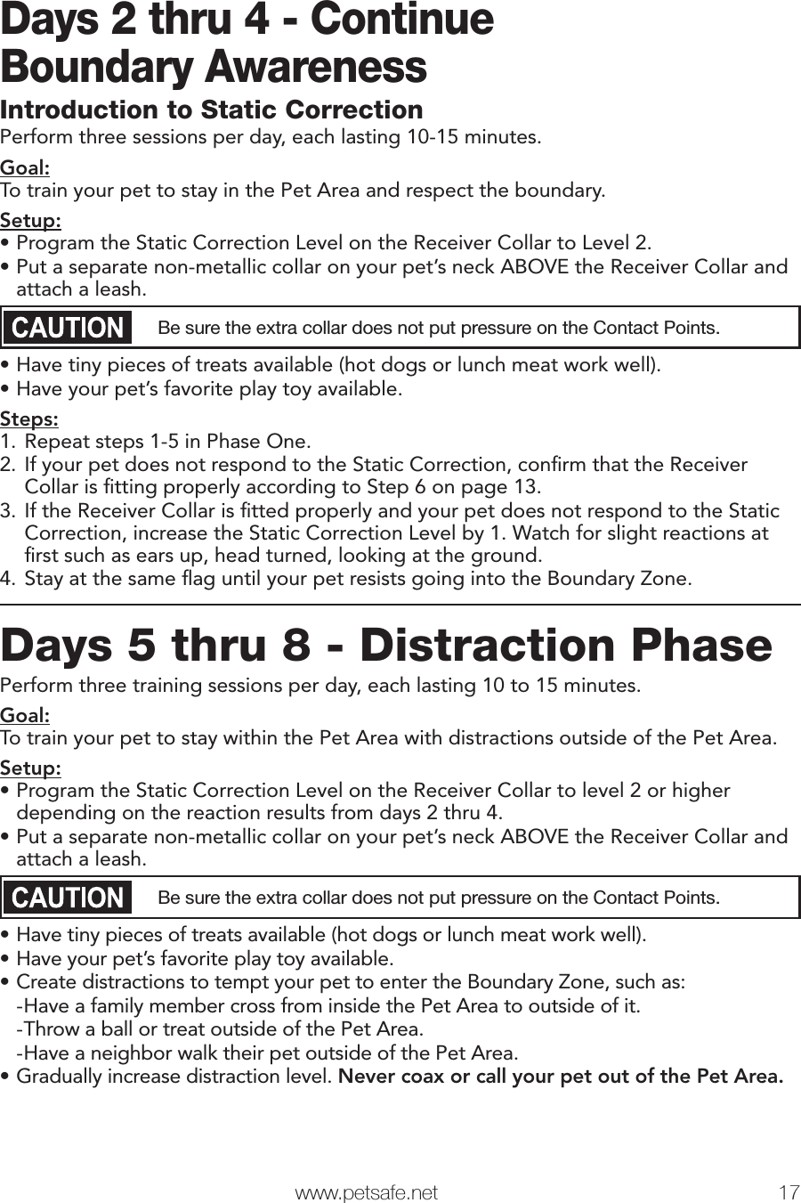  www.petsafe.net 17 Days 2 thru 4 - ContinueBoundary AwarenessIntroduction to Static CorrectionPerform three sessions per day, each lasting 10-15 minutes.Goal:To train your pet to stay in the Pet Area and respect the boundary.Setup:• Program the Static Correction Level on the Receiver Collar to Level 2.• Put a separate non-metallic collar on your pet’s neck ABOVE the Receiver Collar and attach a leash. Be sure the extra collar does not put pressure on the Contact Points.• Have tiny pieces of treats available (hot dogs or lunch meat work well).• Have your pet’s favorite play toy available.Steps:1. Repeat steps 1-5 in Phase One.2. If your pet does not respond to the Static Correction, conﬁ rm that the Receiver Collar is ﬁ tting properly according to Step 6 on page 13.3. If the Receiver Collar is ﬁ tted properly and your pet does not respond to the Static Correction, increase the Static Correction Level by 1. Watch for slight reactions at ﬁ rst such as ears up, head turned, looking at the ground.4. Stay at the same ﬂ ag until your pet resists going into the Boundary Zone. Days 5 thru 8 - Distraction PhasePerform three training sessions per day, each lasting 10 to 15 minutes.Goal:To train your pet to stay within the Pet Area with distractions outside of the Pet Area.Setup:• Program the Static Correction Level on the Receiver Collar to level 2 or higher depending on the reaction results from days 2 thru 4.• Put a separate non-metallic collar on your pet’s neck ABOVE the Receiver Collar and attach a leash. Be sure the extra collar does not put pressure on the Contact Points.• Have tiny pieces of treats available (hot dogs or lunch meat work well).• Have your pet’s favorite play toy available.• Create distractions to tempt your pet to enter the Boundary Zone, such as: -Have a family member cross from inside the Pet Area to outside of it. -Throw a ball or treat outside of the Pet Area. -Have a neighbor walk their pet outside of the Pet Area.• Gradually increase distraction level. Never coax or call your pet out of the Pet Area.Phase2Phase3