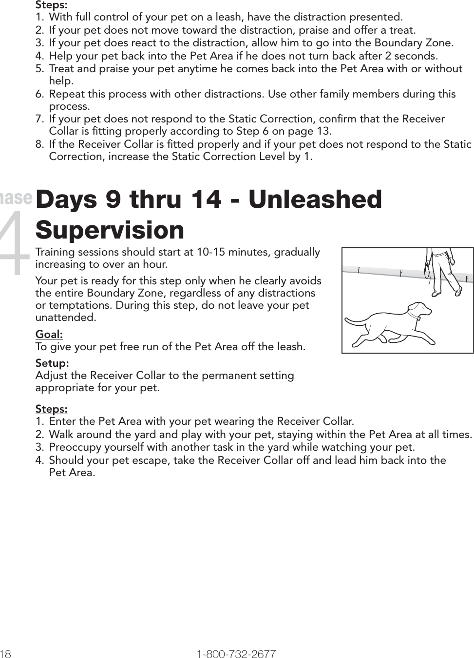 18 1-800-732-2677Steps:1. With full control of your pet on a leash, have the distraction presented. 2. If your pet does not move toward the distraction, praise and offer a treat. 3. If your pet does react to the distraction, allow him to go into the Boundary Zone. 4. Help your pet back into the Pet Area if he does not turn back after 2 seconds. 5. Treat and praise your pet anytime he comes back into the Pet Area with or without help.6. Repeat this process with other distractions. Use other family members during this process.7. If your pet does not respond to the Static Correction, conﬁ rm that the Receiver Collar is ﬁ tting properly according to Step 6 on page 13.8. If the Receiver Collar is ﬁ tted properly and if your pet does not respond to the Static Correction, increase the Static Correction Level by 1.Days 9 thru 14 - Unleashed SupervisionTraining sessions should start at 10-15 minutes, gradually increasing to over an hour.Your pet is ready for this step only when he clearly avoids the entire Boundary Zone, regardless of any distractions or temptations. During this step, do not leave your pet unattended. Goal:To give your pet free run of the Pet Area off the leash. Setup:Adjust the Receiver Collar to the permanent setting appropriate for your pet.Steps:1. Enter the Pet Area with your pet wearing the Receiver Collar. 2. Walk around the yard and play with your pet, staying within the Pet Area at all times.3. Preoccupy yourself with another task in the yard while watching your pet.4. Should your pet escape, take the Receiver Collar off and lead him back into thePet Area.Phase4