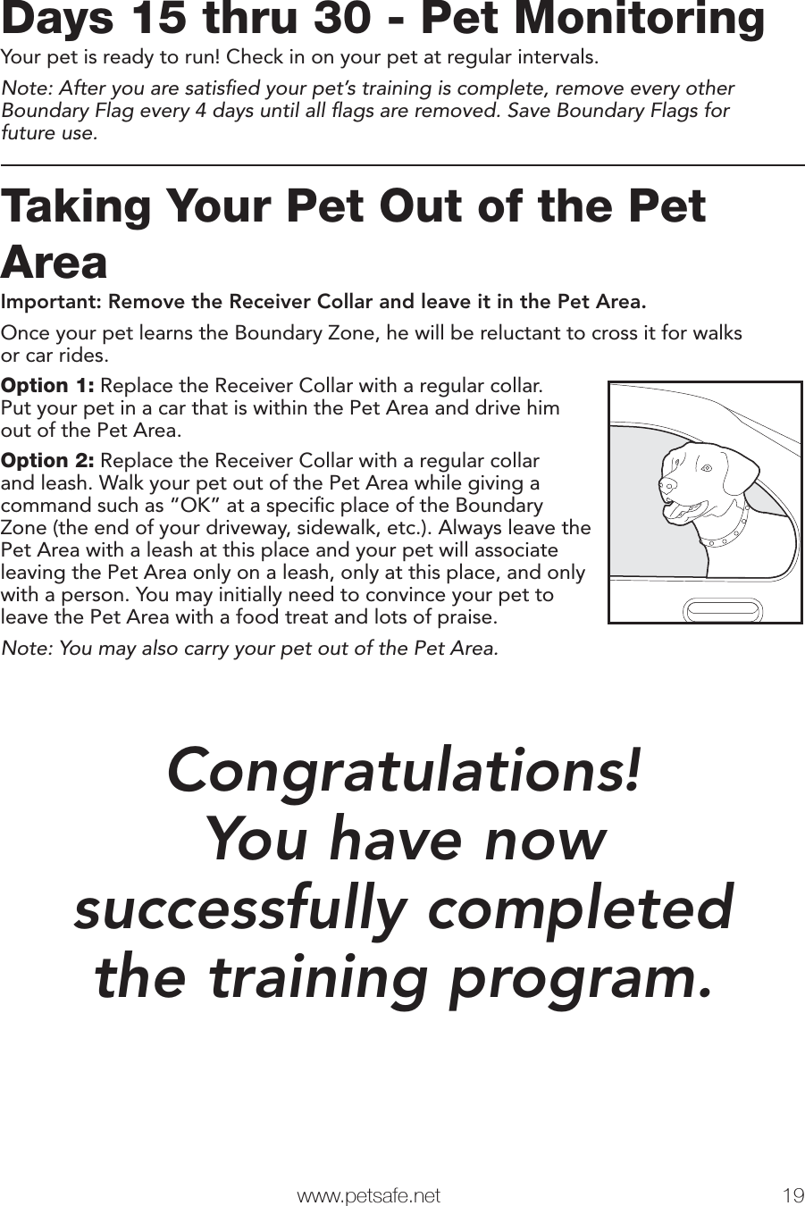  www.petsafe.net 19 Days 15 thru 30 - Pet MonitoringYour pet is ready to run! Check in on your pet at regular intervals.Note: After you are satisﬁ ed your pet’s training is complete, remove every other Boundary Flag every 4 days until all ﬂ ags are removed. Save Boundary Flags forfuture use.Taking Your Pet Out of the Pet AreaImportant: Remove the Receiver Collar and leave it in the Pet Area.Once your pet learns the Boundary Zone, he will be reluctant to cross it for walksor car rides. Option 1: Replace the Receiver Collar with a regular collar. Put your pet in a car that is within the Pet Area and drive him out of the Pet Area.Option 2: Replace the Receiver Collar with a regular collar and leash. Walk your pet out of the Pet Area while giving a command such as “OK” at a speciﬁ c place of the Boundary Zone (the end of your driveway, sidewalk, etc.). Always leave the Pet Area with a leash at this place and your pet will associate leaving the Pet Area only on a leash, only at this place, and only with a person. You may initially need to convince your pet to leave the Pet Area with a food treat and lots of praise.Note: You may also carry your pet out of the Pet Area.Congratulations!You have nowsuccessfully completedthe training program.Phase5