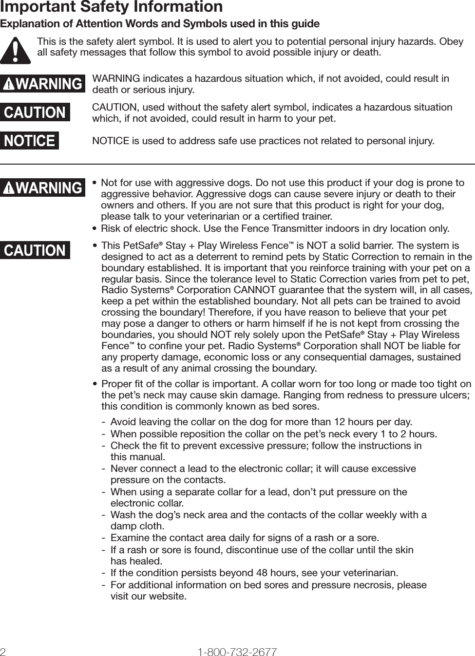 2 1-800-732-2677Important Safety InformationExplanation of Attention Words and Symbols used in this guideThis is the safety alert symbol. It is used to alert you to potential personal injury hazards. Obey all safety messages that follow this symbol to avoid possible injury or death.WARNING indicates a hazardous situation which, if not avoided, could result in death or serious injury.CAUTION, used without the safety alert symbol, indicates a hazardous situation which, if not avoided, could result in harm to your pet.NOTICE is used to address safe use practices not related to personal injury.•  Not for use with aggressive dogs. Do not use this product if your dog is prone to aggressive behavior. Aggressive dogs can cause severe injury or death to their owners and others. If you are not sure that this product is right for your dog, please talk to your veterinarian or a certiﬁ ed trainer.•  Risk of electric shock. Use the Fence Transmitter indoors in dry location only.• This PetSafe® Stay + Play Wireless Fence™ is NOT a solid barrier. The system is designed to act as a deterrent to remind pets by Static Correction to remain in the boundary established. It is important that you reinforce training with your pet on a regular basis. Since the tolerance level to Static Correction varies from pet to pet, Radio Systems® Corporation CANNOT guarantee that the system will, in all cases, keep a pet within the established boundary. Not all pets can be trained to avoid crossing the boundary! Therefore, if you have reason to believe that your pet may pose a danger to others or harm himself if he is not kept from crossing the boundaries, you should NOT rely solely upon the PetSafe® Stay + Play Wireless Fence™ to conﬁ ne your pet. Radio Systems® Corporation shall NOT be liable for any property damage, economic loss or any consequential damages, sustained as a result of any animal crossing the boundary.• Proper ﬁ t of the collar is important. A collar worn for too long or made too tight on the pet’s neck may cause skin damage. Ranging from redness to pressure ulcers; this condition is commonly known as bed sores.-  Avoid leaving the collar on the dog for more than 12 hours per day.-  When possible reposition the collar on the pet’s neck every 1 to 2 hours.-  Check the ﬁ t to prevent excessive pressure; follow the instructions inthis manual.-  Never connect a lead to the electronic collar; it will cause excessive pressure on the contacts.-  When using a separate collar for a lead, don’t put pressure on theelectronic collar.-  Wash the dog’s neck area and the contacts of the collar weekly with a damp cloth.-  Examine the contact area daily for signs of a rash or a sore.-  If a rash or sore is found, discontinue use of the collar until the skinhas healed.-  If the condition persists beyond 48 hours, see your veterinarian.-  For additional information on bed sores and pressure necrosis, pleasevisit our website.