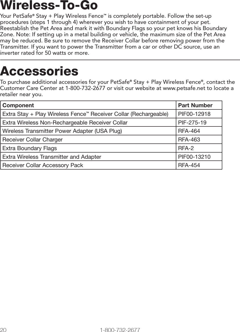 20 1-800-732-2677Wireless-To-GoYour PetSafe® Stay + Play Wireless Fence™ is completely portable. Follow the set-up procedures (steps 1 through 4) wherever you wish to have containment of your pet. Reestablish the Pet Area and mark it with Boundary Flags so your pet knows his Boundary Zone. Note: If setting up in a metal building or vehicle, the maximum size of the Pet Area may be reduced. Be sure to remove the Receiver Collar before removing power from the Transmitter. If you want to power the Transmitter from a car or other DC source, use an inverter rated for 50 watts or more.AccessoriesTo purchase additional accessories for your PetSafe® Stay + Play Wireless Fence®, contact the Customer Care Center at 1-800-732-2677 or visit our website at www.petsafe.net to locate a retailer near you.Component Part NumberExtra Stay + Play Wireless Fence™ Receiver Collar (Rechargeable) PIF00-12918Extra Wireless Non-Rechargeable Receiver Collar PIF-275-19Wireless Transmitter Power Adapter (USA Plug) RFA-464Receiver Collar Charger RFA-463Extra Boundary Flags RFA-2Extra Wireless Transmitter and Adapter PIF00-13210Receiver Collar Accessory Pack RFA-454