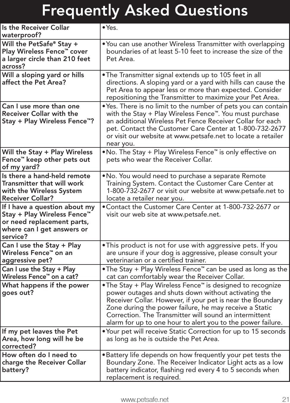  www.petsafe.net 21 Frequently Asked QuestionsIs the Receiver Collar waterproof?• Yes.Will the PetSafe® Stay + Play Wireless Fence™ cover a larger circle than 210 feet across?• You can use another Wireless Transmitter with overlapping boundaries of at least 5-10 feet to increase the size of the Pet Area.Will a sloping yard or hills affect the Pet Area?• The Transmitter signal extends up to 105 feet in all directions. A sloping yard or a yard with hills can cause the Pet Area to appear less or more than expected. Consider repositioning the Transmitter to maximize your Pet Area.Can I use more than one Receiver Collar with theStay + Play Wireless Fence™?• Yes. There is no limit to the number of pets you can contain with the Stay + Play Wireless Fence™. You must purchase an additional Wireless Pet Fence Receiver Collar for each pet. Contact the Customer Care Center at 1-800-732-2677 or visit our website at www.petsafe.net to locate a retailer near you.Will the Stay + Play Wireless Fence™ keep other pets out of my yard?• No. The Stay + Play Wireless Fence™ is only effective on pets who wear the Receiver Collar.Is there a hand-held remote Transmitter that will work with the Wireless System Receiver Collar?• No. You would need to purchase a separate Remote Training System. Contact the Customer Care Center at 1-800-732-2677 or visit our website at www.petsafe.net to locate a retailer near you.If I have a question about my Stay + Play Wireless Fence™ or need replacement parts, where can I get answers or service?• Contact the Customer Care Center at 1-800-732-2677 or visit our web site at www.petsafe.net.Can I use the Stay + Play Wireless Fence™ on an aggressive pet?• This product is not for use with aggressive pets. If you are unsure if your dog is aggressive, please consult your veterinarian or a certiﬁ ed trainer.Can I use the Stay + Play Wireless Fence™ on a cat?• The Stay + Play Wireless Fence™ can be used as long as the cat can comfortably wear the Receiver Collar.What happens if the power goes out?• The Stay + Play Wireless Fence™ is designed to recognize power outages and shuts down without activating the Receiver Collar. However, if your pet is near the Boundary Zone during the power failure, he may receive a Static Correction. The Transmitter will sound an intermittent alarm for up to one hour to alert you to the power failure.If my pet leaves the Pet Area, how long will he be corrected?• Your pet will receive Static Correction for up to 15 seconds as long as he is outside the Pet Area.How often do I need to charge the Receiver Collar battery?• Battery life depends on how frequently your pet tests the Boundary Zone. The Receiver Indicator Light acts as a low battery indicator, ﬂ ashing red every 4 to 5 seconds when replacement is required.