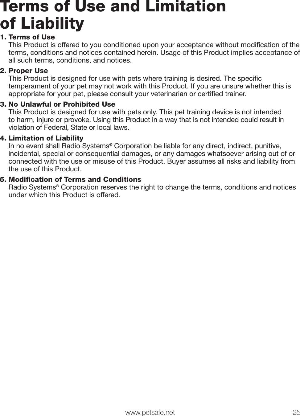  www.petsafe.net 25 Terms of Use and Limitationof Liability 1. Terms of Use This Product is offered to you conditioned upon your acceptance without modiﬁ cation of the terms, conditions and notices contained herein. Usage of this Product implies acceptance of all such terms, conditions, and notices. 2. Proper Use This Product is designed for use with pets where training is desired. The speciﬁ c temperament of your pet may not work with this Product. If you are unsure whether this is appropriate for your pet, please consult your veterinarian or certiﬁ ed trainer.3. No Unlawful or Prohibited Use This Product is designed for use with pets only. This pet training device is not intended to harm, injure or provoke. Using this Product in a way that is not intended could result in violation of Federal, State or local laws.4. Limitation of Liability In no event shall Radio Systems® Corporation be liable for any direct, indirect, punitive, incidental, special or consequential damages, or any damages whatsoever arising out of or connected with the use or misuse of this Product. Buyer assumes all risks and liability from the use of this Product.5. Modification of Terms and Conditions Radio Systems® Corporation reserves the right to change the terms, conditions and notices under which this Product is offered.