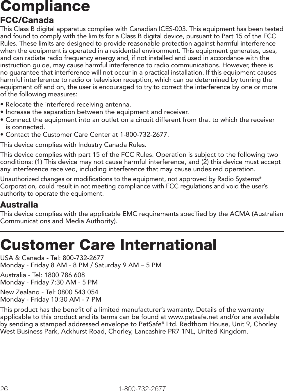 26 1-800-732-2677ComplianceFCC/CanadaThis Class B digital apparatus complies with Canadian ICES-003. This equipment has been tested and found to comply with the limits for a Class B digital device, pursuant to Part 15 of the FCC Rules. These limits are designed to provide reasonable protection against harmful interference when the equipment is operated in a residential environment. This equipment generates, uses, and can radiate radio frequency energy and, if not installed and used in accordance with the instruction guide, may cause harmful interference to radio communications. However, there is no guarantee that interference will not occur in a practical installation. If this equipment causes harmful interference to radio or television reception, which can be determined by turning the equipment off and on, the user is encouraged to try to correct the interference by one or more of the following measures:• Relocate the interfered receiving antenna.• Increase the separation between the equipment and receiver.• Connect the equipment into an outlet on a circuit different from that to which the receiveris connected.• Contact the Customer Care Center at 1-800-732-2677.This device complies with Industry Canada Rules.This device complies with part 15 of the FCC Rules. Operation is subject to the following two conditions: (1) This device may not cause harmful interference, and (2) this device must accept any interference received, including interference that may cause undesired operation. Unauthorized changes or modiﬁ cations to the equipment, not approved by Radio Systems® Corporation, could result in not meeting compliance with FCC regulations and void the user’s authority to operate the equipment.AustraliaThis device complies with the applicable EMC requirements speciﬁ ed by the ACMA (Australian Communications and Media Authority).Customer Care InternationalUSA &amp; Canada - Tel: 800-732-2677Monday - Friday 8 AM - 8 PM / Saturday 9 AM – 5 PMAustralia - Tel: 1800 786 608Monday - Friday 7:30 AM - 5 PMNew Zealand - Tel: 0800 543 054Monday - Friday 10:30 AM - 7 PMThis product has the beneﬁ t of a limited manufacturer’s warranty. Details of the warranty applicable to this product and its terms can be found at www.petsafe.net and/or are available by sending a stamped addressed envelope to PetSafe® Ltd. Redthorn House, Unit 9, Chorley West Business Park, Ackhurst Road, Chorley, Lancashire PR7 1NL, United Kingdom.