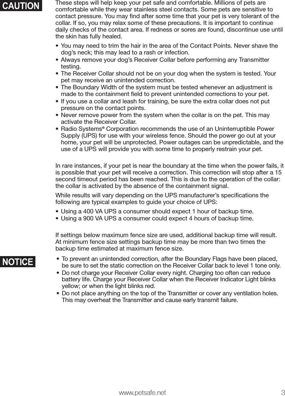  www.petsafe.net 3 These steps will help keep your pet safe and comfortable. Millions of pets are comfortable while they wear stainless steel contacts. Some pets are sensitive to contact pressure. You may ﬁ nd after some time that your pet is very tolerant of the collar. If so, you may relax some of these precautions. It is important to continue daily checks of the contact area. If redness or sores are found, discontinue use until the skin has fully healed.•  You may need to trim the hair in the area of the Contact Points. Never shave the dog’s neck; this may lead to a rash or infection.•  Always remove your dog’s Receiver Collar before performing any Transmitter testing. •  The Receiver Collar should not be on your dog when the system is tested. Your pet may receive an unintended correction.•  The Boundary Width of the system must be tested whenever an adjustment is made to the containment ﬁ eld to prevent unintended corrections to your pet.•  If you use a collar and leash for training, be sure the extra collar does not put pressure on the contact points.•  Never remove power from the system when the collar is on the pet. This may activate the Receiver Collar.• Radio Systems® Corporation recommends the use of an Uninterruptible Power Supply (UPS) for use with your wireless fence. Should the power go out at your home, your pet will be unprotected. Power outages can be unpredictable, and the use of a UPS will provide you with some time to properly restrain your pet.In rare instances, if your pet is near the boundary at the time when the power fails, it is possible that your pet will receive a correction. This correction will stop after a 15 second timeout period has been reached. This is due to the operation of the collar: the collar is activated by the absence of the containment signal.While results will vary depending on the UPS manufacturer’s speciﬁ cations the following are typical examples to guide your choice of UPS:•  Using a 400 VA UPS a consumer should expect 1 hour of backup time.•  Using a 900 VA UPS a consumer could expect 4 hours of backup time.If settings below maximum fence size are used, additional backup time will result. At minimum fence size settings backup time may be more than two times the backup time estimated at maximum fence size.•  To prevent an unintended correction, after the Boundary Flags have been placed, be sure to set the static correction on the Receiver Collar back to level 1 tone only.•  Do not charge your Receiver Collar every night. Charging too often can reduce battery life. Charge your Receiver Collar when the Receiver Indicator Light blinks yellow; or when the light blinks red.•  Do not place anything on the top of the Transmitter or cover any ventilation holes. This may overheat the Transmitter and cause early transmit failure.