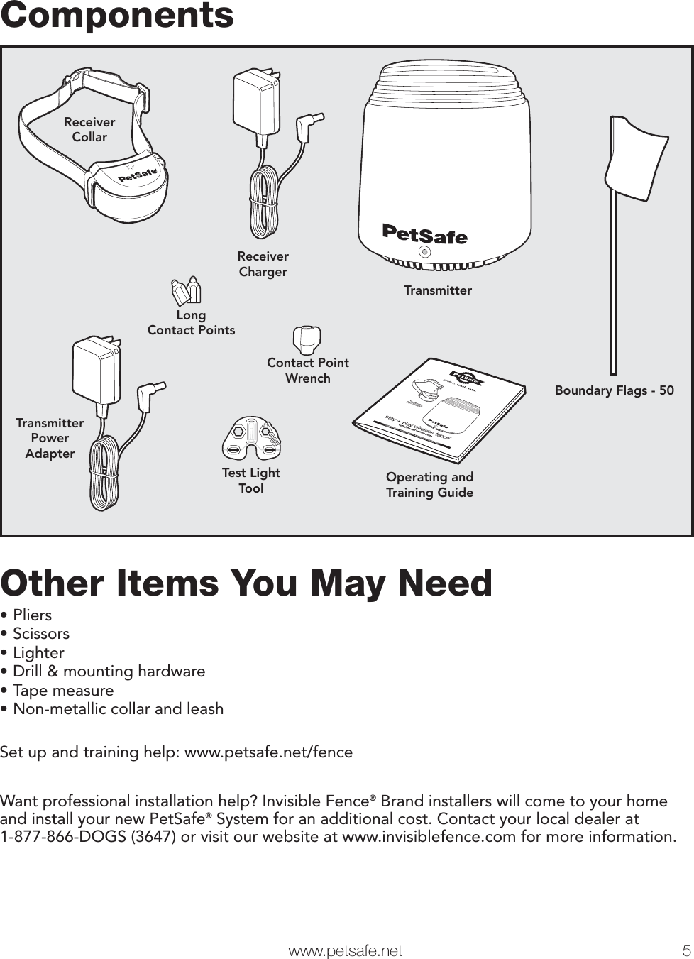  www.petsafe.net 5 ComponentsTransmitterOperating andTraining GuideReceiverCollarTest LightToolReceiverChargerContact PointWrenchLongContact PointsBoundary Flags - 50TransmitterPowerAdapterstay + play wireless fence™operating and training guideModel NumberPIF00-12917PLEASE READ THIS ENTIRE GUIDE BEFORE BEGINNINGOther Items You May Need• Pliers• Scissors• Lighter• Drill &amp; mounting hardware• Tape measure• Non-metallic collar and leashSet up and training help: www.petsafe.net/fenceWant professional installation help? Invisible Fence® Brand installers will come to your home and install your new PetSafe® System for an additional cost. Contact your local dealer at1-877-866-DOGS (3647) or visit our website at www.invisiblefence.com for more information.