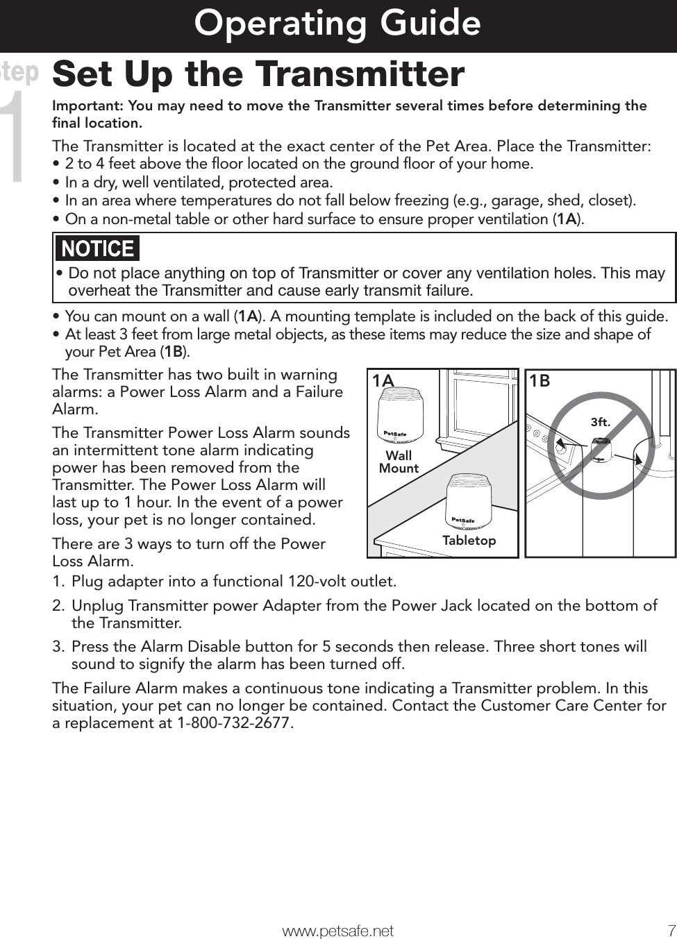  www.petsafe.net 7 Operating GuideSet Up the TransmitterImportant: You may need to move the Transmitter several times before determining the ﬁ nal location.The Transmitter is located at the exact center of the Pet Area. Place the Transmitter:• 2 to 4 feet above the ﬂ oor located on the ground ﬂ oor of your home.• In a dry, well ventilated, protected area.• In an area where temperatures do not fall below freezing (e.g., garage, shed, closet).• On a non-metal table or other hard surface to ensure proper ventilation (1A).• Do not place anything on top of Transmitter or cover any ventilation holes. This may overheat the Transmitter and cause early transmit failure.• You can mount on a wall (1A). A mounting template is included on the back of this guide.• At least 3 feet from large metal objects, as these items may reduce the size and shape of your Pet Area (1B).The Transmitter has two built in warning alarms: a Power Loss Alarm and a Failure Alarm.The Transmitter Power Loss Alarm sounds an intermittent tone alarm indicating power has been removed from the Transmitter. The Power Loss Alarm will last up to 1 hour. In the event of a power loss, your pet is no longer contained.There are 3 ways to turn off the Power Loss Alarm.WallMountTabletop1A3ft.1B1. Plug adapter into a functional 120-volt outlet.2. Unplug Transmitter power Adapter from the Power Jack located on the bottom of the Transmitter.3. Press the Alarm Disable button for 5 seconds then release. Three short tones will sound to signify the alarm has been turned off. The Failure Alarm makes a continuous tone indicating a Transmitter problem. In this situation, your pet can no longer be contained. Contact the Customer Care Center for a replacement at 1-800-732-2677.Step1