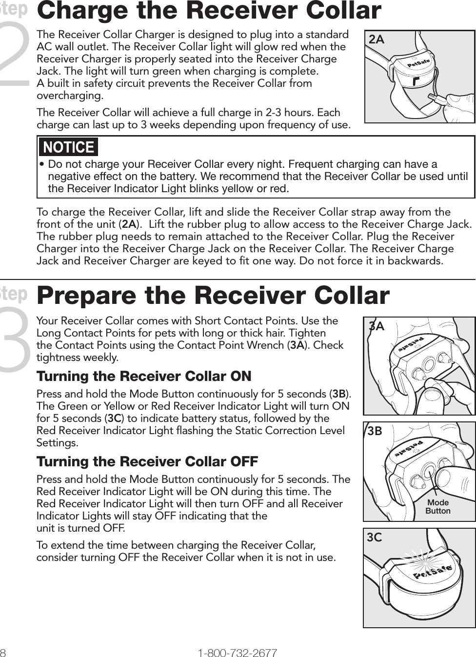 Charge the Receiver CollarThe Receiver Collar Charger is designed to plug into a standard AC wall outlet. The Receiver Collar light will glow red when the Receiver Charger is properly seated into the Receiver Charge Jack. The light will turn green when charging is complete. A built in safety circuit prevents the Receiver Collar from overcharging.The Receiver Collar will achieve a full charge in 2-3 hours. Each charge can last up to 3 weeks depending upon frequency of use.2A• Do not charge your Receiver Collar every night. Frequent charging can have a negative effect on the battery. We recommend that the Receiver Collar be used until the Receiver Indicator Light blinks yellow or red.To charge the Receiver Collar, lift and slide the Receiver Collar strap away from the front of the unit (2A).  Lift the rubber plug to allow access to the Receiver Charge Jack. The rubber plug needs to remain attached to the Receiver Collar. Plug the Receiver Charger into the Receiver Charge Jack on the Receiver Collar. The Receiver Charge Jack and Receiver Charger are keyed to ﬁ t one way. Do not force it in backwards.   Step2Prepare the Receiver CollarYour Receiver Collar comes with Short Contact Points. Use the Long Contact Points for pets with long or thick hair. Tighten the Contact Points using the Contact Point Wrench (3A). Check tightness weekly.Turning the Receiver Collar ONPress and hold the Mode Button continuously for 5 seconds (3B). The Green or Yellow or Red Receiver Indicator Light will turn ON for 5 seconds (3C) to indicate battery status, followed by the Red Receiver Indicator Light ﬂ ashing the Static Correction Level Settings.Turning the Receiver Collar OFFPress and hold the Mode Button continuously for 5 seconds. The Red Receiver Indicator Light will be ON during this time. The Red Receiver Indicator Light will then turn OFF and all Receiver Indicator Lights will stay OFF indicating that theunit is turned OFF.To extend the time between charging the Receiver Collar, consider turning OFF the Receiver Collar when it is not in use.3A3BMode Button3CStep38 1-800-732-2677