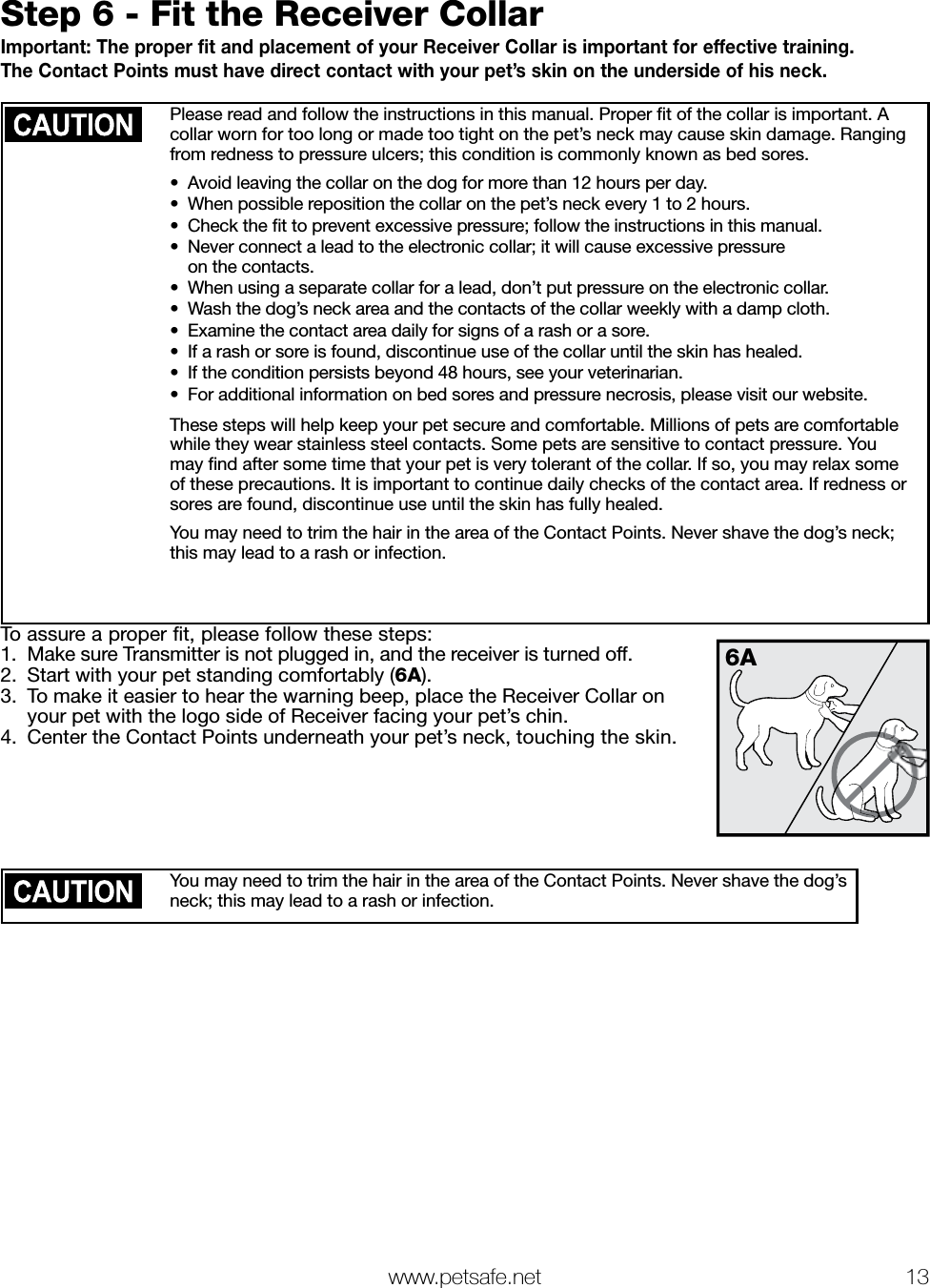   www.petsafe.net 13 Step 6 - Fit the Receiver CollarImportant: The proper fit and placement of your Receiver Collar is important for effective training.  The Contact Points must have direct contact with your pet’s skin on the underside of his neck. Please read and follow the instructions in this manual. Proper ﬁt of the collar is important. A collar worn for too long or made too tight on the pet’s neck may cause skin damage. Ranging from redness to pressure ulcers; this condition is commonly known as bed sores. •  Avoid leaving the collar on the dog for more than 12 hours per day.•  When possible reposition the collar on the pet’s neck every 1 to 2 hours.•  Check the ﬁt to prevent excessive pressure; follow the instructions in this manual.•  Never connect a lead to the electronic collar; it will cause excessive pressure  on the contacts.•  When using a separate collar for a lead, don’t put pressure on the electronic collar.•  Wash the dog’s neck area and the contacts of the collar weekly with a damp cloth.•  Examine the contact area daily for signs of a rash or a sore.•  If a rash or sore is found, discontinue use of the collar until the skin has healed.•  If the condition persists beyond 48 hours, see your veterinarian.•  For additional information on bed sores and pressure necrosis, please visit our website.These steps will help keep your pet secure and comfortable. Millions of pets are comfortable while they wear stainless steel contacts. Some pets are sensitive to contact pressure. You may ﬁnd after some time that your pet is very tolerant of the collar. If so, you may relax some of these precautions. It is important to continue daily checks of the contact area. If redness or sores are found, discontinue use until the skin has fully healed.You may need to trim the hair in the area of the Contact Points. Never shave the dog’s neck; this may lead to a rash or infection.To assure a proper fit, please follow these steps:1.  Make sure Transmitter is not plugged in, and the receiver is turned off.2.  Start with your pet standing comfortably (6A).3.  To make it easier to hear the warning beep, place the Receiver Collar on  your pet with the logo side of Receiver facing your pet’s chin.4.  Center the Contact Points underneath your pet’s neck, touching the skin.You may need to trim the hair in the area of the Contact Points. Never shave the dog’s neck; this may lead to a rash or infection.6A