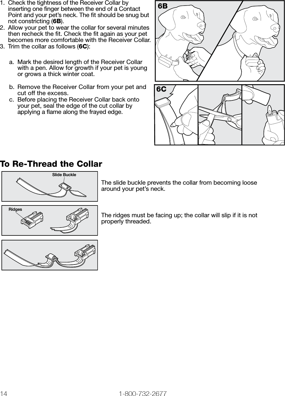 14 1-800-732-2677   www.petsafe.net 15 1.  Check the tightness of the Receiver Collar by inserting one ﬁnger between the end of a Contact Point and your pet’s neck. The ﬁt should be snug but not constricting (6B).2.  Allow your pet to wear the collar for several minutes then recheck the ﬁt. Check the ﬁt again as your pet becomes more comfortable with the Receiver Collar.3.  Trim the collar as follows (6C):a.  Mark the desired length of the Receiver Collar with a pen. Allow for growth if your pet is young or grows a thick winter coat.6Bb.  Remove the Receiver Collar from your pet and cut off the excess. c.  Before placing the Receiver Collar back onto your pet, seal the edge of the cut collar by applying a ﬂame along the frayed edge.6CTo Re-Thread the CollarSlide BuckleRidgesThe slide buckle prevents the collar from becoming loose  around your pet’s neck.The ridges must be facing up; the collar will slip if it is not  properly threaded.