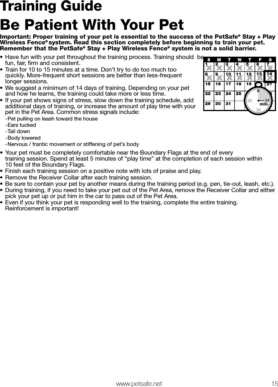   www.petsafe.net 15 Training GuideBe Patient With Your PetImportant: Proper training of your pet is essential to the success of the PetSafe® Stay + Play Wireless Fence® system. Read this section completely before beginning to train your pet.  Remember that the PetSafe® Stay + Play Wireless Fence® system is not a solid barrier.•  Have fun with your pet throughout the training process. Training should  be fun, fair, ﬁrm and consistent. •  Train for 10 to 15 minutes at a time. Don’t try to do too much too  quickly. More-frequent short sessions are better than less-frequent longer sessions.•  We suggest a minimum of 14 days of training. Depending on your pet and how he learns, the training could take more or less time.•  If your pet shows signs of stress, slow down the training schedule, add additional days of training, or increase the amount of play time with your pet in the Pet Area. Common stress signals include:  -Pet pulling on leash toward the house -Ears tucked -Tail down -Body lowered -Nervous / frantic movement or stiffening of pet’s body•  Your pet must be completely comfortable near the Boundary Flags at the end of every  training session. Spend at least 5 minutes of “play time” at the completion of each session within  10 feet of the Boundary Flags.•  Finish each training session on a positive note with lots of praise and play.•  Remove the Receiver Collar after each training session.•  Be sure to contain your pet by another means during the training period (e.g. pen, tie-out, leash, etc.).•  During training, if you need to take your pet out of the Pet Area, remove the Receiver Collar and either pick your pet up or put him in the car to pass out of the Pet Area.•  Even if you think your pet is responding well to the training, complete the entire training.  Reinforcement is important!12345678910 11 12 13 1415 16 17 18 19 20 2122 23 24 26 27 2829 30 31SMTWTFS2530015min.45