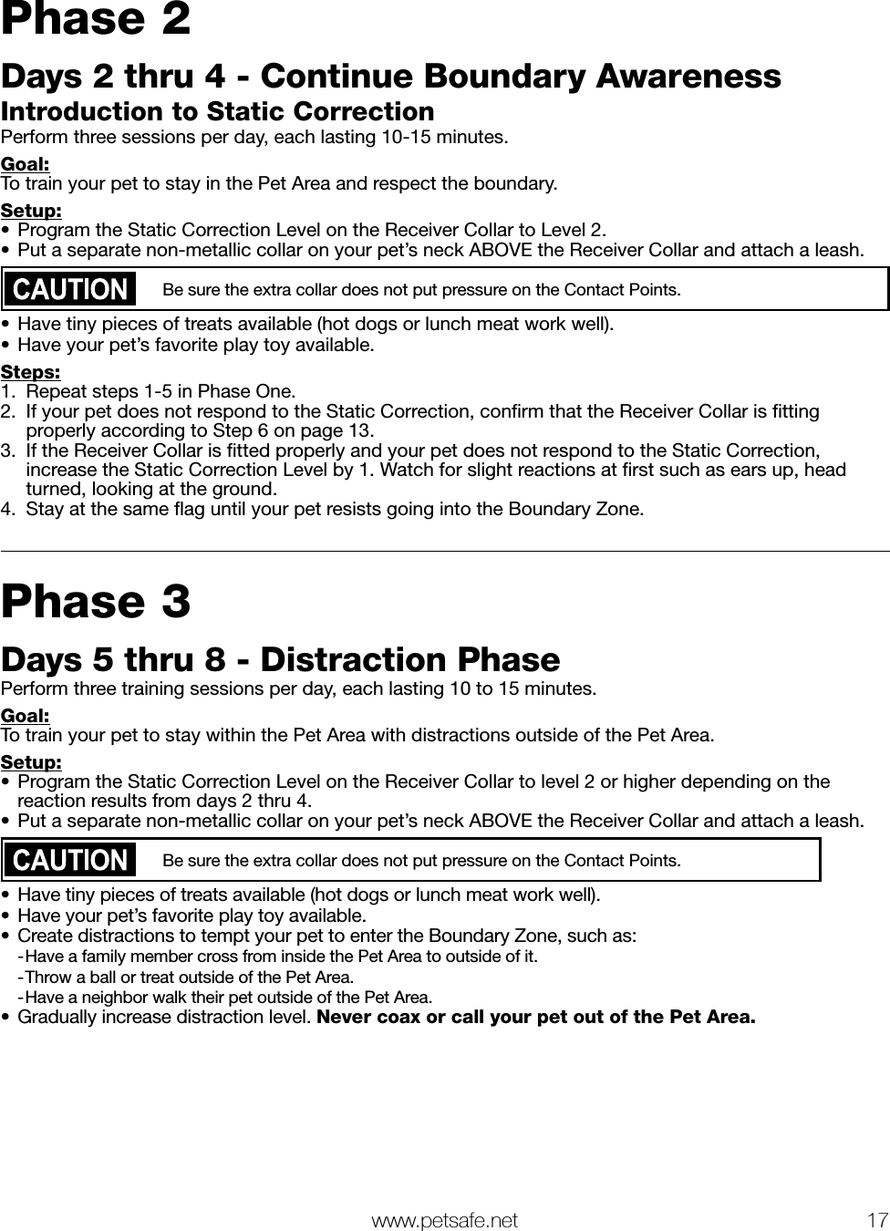   www.petsafe.net 17 Phase 2Days 2 thru 4 - Continue Boundary AwarenessIntroduction to Static CorrectionPerform three sessions per day, each lasting 10-15 minutes.Goal:To train your pet to stay in the Pet Area and respect the boundary.Setup:•  Program the Static Correction Level on the Receiver Collar to Level 2.•  Put a separate non-metallic collar on your pet’s neck ABOVE the Receiver Collar and attach a leash. Be sure the extra collar does not put pressure on the Contact Points.•  Have tiny pieces of treats available (hot dogs or lunch meat work well).•  Have your pet’s favorite play toy available.Steps:1.  Repeat steps 1-5 in Phase One.2.  If your pet does not respond to the Static Correction, conﬁrm that the Receiver Collar is ﬁtting properly according to Step 6 on page 13.3.  If the Receiver Collar is ﬁtted properly and your pet does not respond to the Static Correction, increase the Static Correction Level by 1. Watch for slight reactions at ﬁrst such as ears up, head turned, looking at the ground.4.  Stay at the same ﬂag until your pet resists going into the Boundary Zone. Phase 3Days 5 thru 8 - Distraction PhasePerform three training sessions per day, each lasting 10 to 15 minutes.Goal:To train your pet to stay within the Pet Area with distractions outside of the Pet Area.Setup:•  Program the Static Correction Level on the Receiver Collar to level 2 or higher depending on the reaction results from days 2 thru 4.•  Put a separate non-metallic collar on your pet’s neck ABOVE the Receiver Collar and attach a leash. Be sure the extra collar does not put pressure on the Contact Points.•  Have tiny pieces of treats available (hot dogs or lunch meat work well).•  Have your pet’s favorite play toy available.•  Create distractions to tempt your pet to enter the Boundary Zone, such as: -Have a family member cross from inside the Pet Area to outside of it. -Throw a ball or treat outside of the Pet Area. -Have a neighbor walk their pet outside of the Pet Area.•  Gradually increase distraction level. Never coax or call your pet out of the Pet Area.