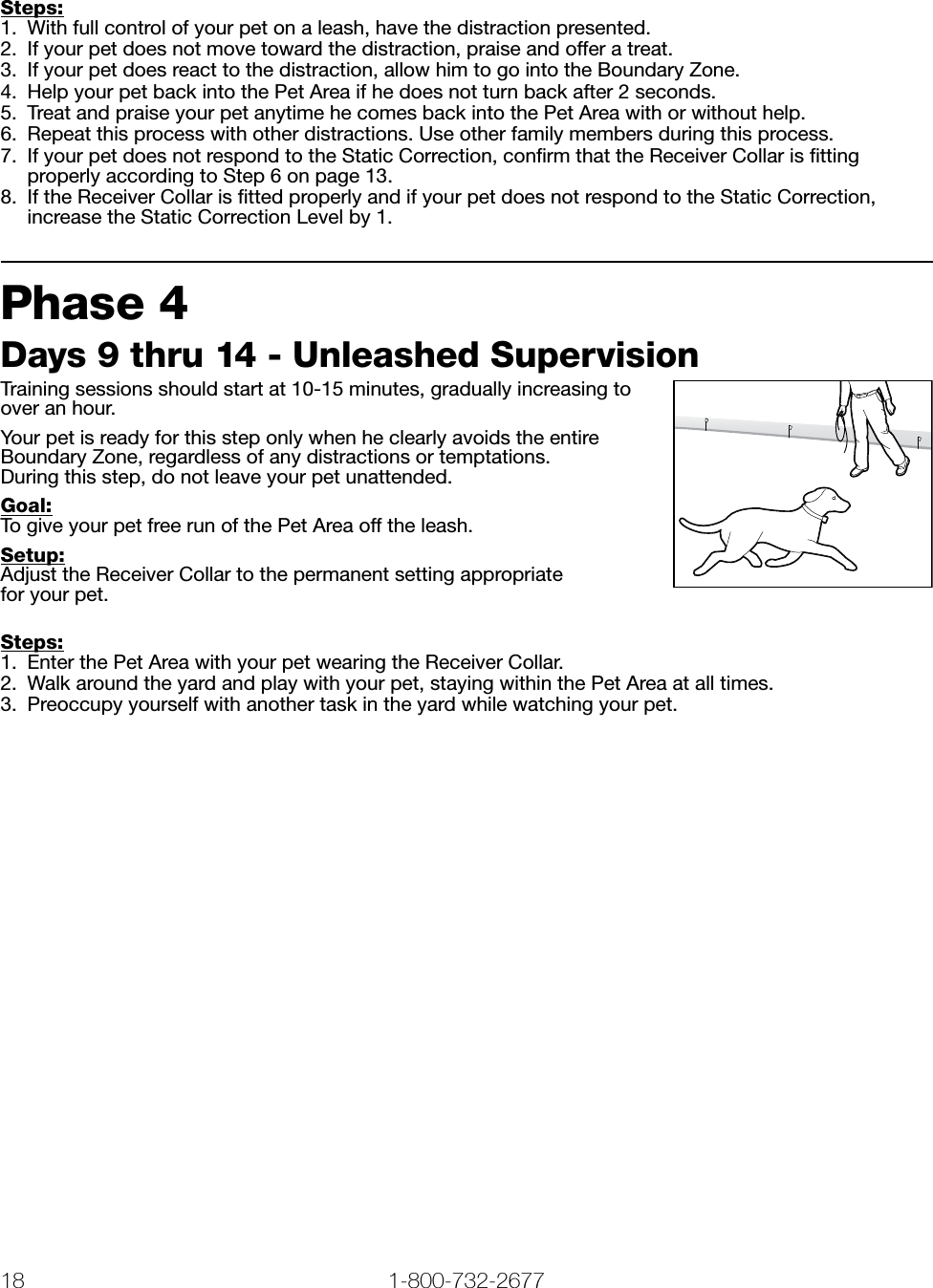 18 1-800-732-2677   www.petsafe.net 19 Steps:1.  With full control of your pet on a leash, have the distraction presented. 2.  If your pet does not move toward the distraction, praise and offer a treat. 3.  If your pet does react to the distraction, allow him to go into the Boundary Zone. 4.  Help your pet back into the Pet Area if he does not turn back after 2 seconds. 5.  Treat and praise your pet anytime he comes back into the Pet Area with or without help.6.  Repeat this process with other distractions. Use other family members during this process.7.  If your pet does not respond to the Static Correction, conﬁrm that the Receiver Collar is ﬁtting properly according to Step 6 on page 13.8.  If the Receiver Collar is ﬁtted properly and if your pet does not respond to the Static Correction, increase the Static Correction Level by 1.Phase 4 Days 9 thru 14 - Unleashed SupervisionTraining sessions should start at 10-15 minutes, gradually increasing to over an hour.Your pet is ready for this step only when he clearly avoids the entire Boundary Zone, regardless of any distractions or temptations.  During this step, do not leave your pet unattended. Goal:To give your pet free run of the Pet Area off the leash. Setup:Adjust the Receiver Collar to the permanent setting appropriate  for your pet.Steps:1.  Enter the Pet Area with your pet wearing the Receiver Collar. 2.  Walk around the yard and play with your pet, staying within the Pet Area at all times.3.  Preoccupy yourself with another task in the yard while watching your pet.