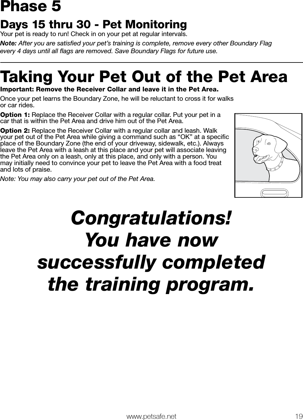   www.petsafe.net 19 Phase 5Days 15 thru 30 - Pet MonitoringYour pet is ready to run! Check in on your pet at regular intervals.Note: After you are satisﬁed your pet’s training is complete, remove every other Boundary Flag  every 4 days until all ﬂags are removed. Save Boundary Flags for future use.Taking Your Pet Out of the Pet AreaImportant: Remove the Receiver Collar and leave it in the Pet Area.Once your pet learns the Boundary Zone, he will be reluctant to cross it for walks or car rides. Option 1: Replace the Receiver Collar with a regular collar. Put your pet in a car that is within the Pet Area and drive him out of the Pet Area.Option 2: Replace the Receiver Collar with a regular collar and leash. Walk your pet out of the Pet Area while giving a command such as “OK” at a speciﬁc place of the Boundary Zone (the end of your driveway, sidewalk, etc.). Always leave the Pet Area with a leash at this place and your pet will associate leaving the Pet Area only on a leash, only at this place, and only with a person. You may initially need to convince your pet to leave the Pet Area with a food treat and lots of praise.Note: You may also carry your pet out of the Pet Area.Congratulations! You have now successfully completed the training program.