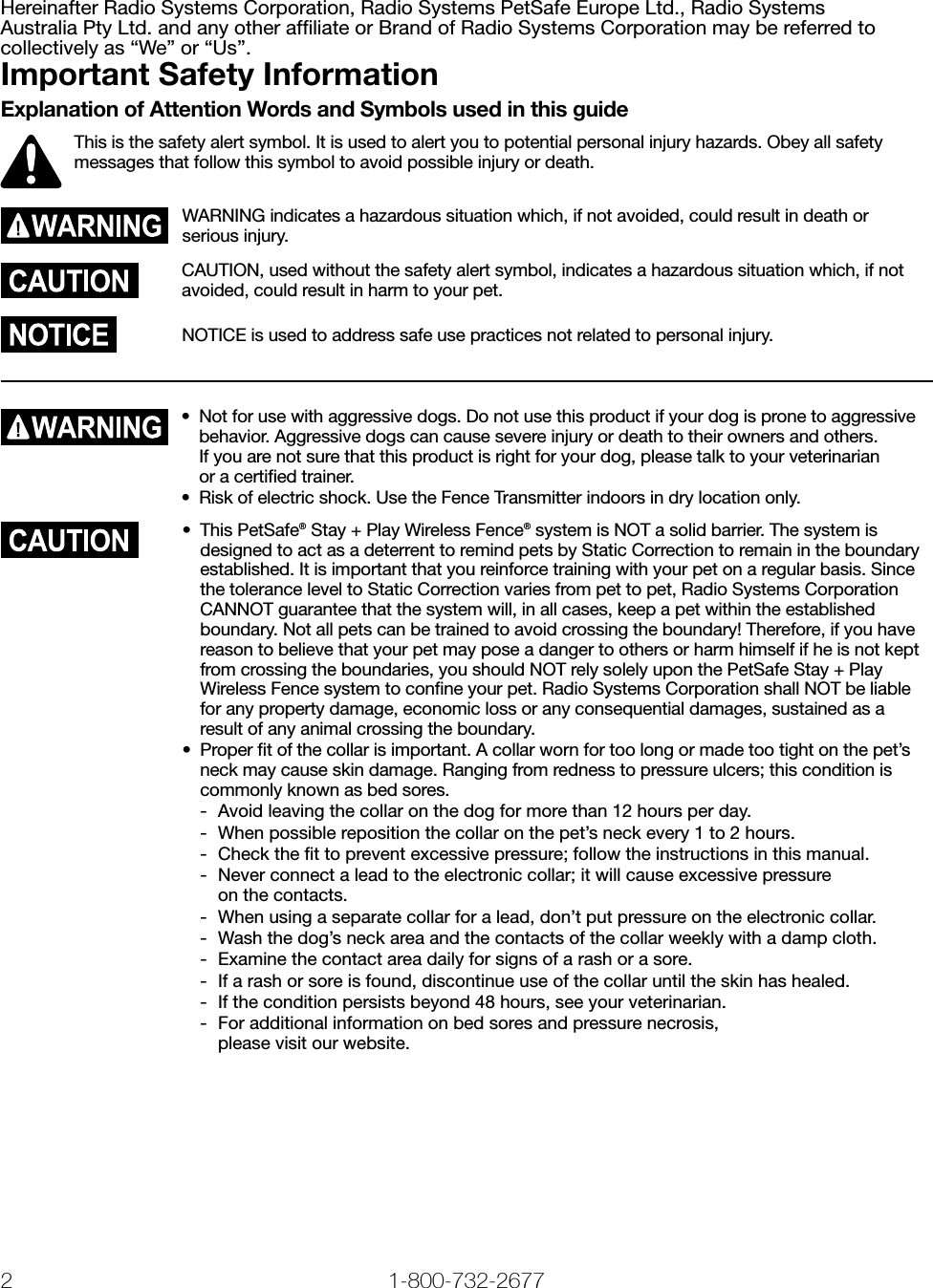 2 1-800-732-2677   www.petsafe.net 3 Hereinafter Radio Systems Corporation, Radio Systems PetSafe Europe Ltd., Radio Systems  Australia Pty Ltd. and any other afﬁliate or Brand of Radio Systems Corporation may be referred to collectively as “We” or “Us”.Important Safety InformationExplanation of Attention Words and Symbols used in this guideThis is the safety alert symbol. It is used to alert you to potential personal injury hazards. Obey all safety messages that follow this symbol to avoid possible injury or death.WARNING indicates a hazardous situation which, if not avoided, could result in death or serious injury.CAUTION, used without the safety alert symbol, indicates a hazardous situation which, if not avoided, could result in harm to your pet.NOTICE is used to address safe use practices not related to personal injury.•  Not for use with aggressive dogs. Do not use this product if your dog is prone to aggressive behavior. Aggressive dogs can cause severe injury or death to their owners and others.  If you are not sure that this product is right for your dog, please talk to your veterinarian  or a certiﬁed trainer.•  Risk of electric shock. Use the Fence Transmitter indoors in dry location only.•  This PetSafe® Stay + Play Wireless Fence® system is NOT a solid barrier. The system is designed to act as a deterrent to remind pets by Static Correction to remain in the boundary established. It is important that you reinforce training with your pet on a regular basis. Since the tolerance level to Static Correction varies from pet to pet, Radio Systems Corporation CANNOT guarantee that the system will, in all cases, keep a pet within the established boundary. Not all pets can be trained to avoid crossing the boundary! Therefore, if you have reason to believe that your pet may pose a danger to others or harm himself if he is not kept from crossing the boundaries, you should NOT rely solely upon the PetSafe Stay + Play Wireless Fence system to conﬁne your pet. Radio Systems Corporation shall NOT be liable for any property damage, economic loss or any consequential damages, sustained as a result of any animal crossing the boundary.•  Proper ﬁt of the collar is important. A collar worn for too long or made too tight on the pet’s neck may cause skin damage. Ranging from redness to pressure ulcers; this condition is commonly known as bed sores. -  Avoid leaving the collar on the dog for more than 12 hours per day. -  When possible reposition the collar on the pet’s neck every 1 to 2 hours. -  Check the ﬁt to prevent excessive pressure; follow the instructions in this manual. -  Never connect a lead to the electronic collar; it will cause excessive pressure  on the contacts. -  When using a separate collar for a lead, don’t put pressure on the electronic collar. -  Wash the dog’s neck area and the contacts of the collar weekly with a damp cloth. -  Examine the contact area daily for signs of a rash or a sore. -  If a rash or sore is found, discontinue use of the collar until the skin has healed. -  If the condition persists beyond 48 hours, see your veterinarian. -  For additional information on bed sores and pressure necrosis,  please visit our website.