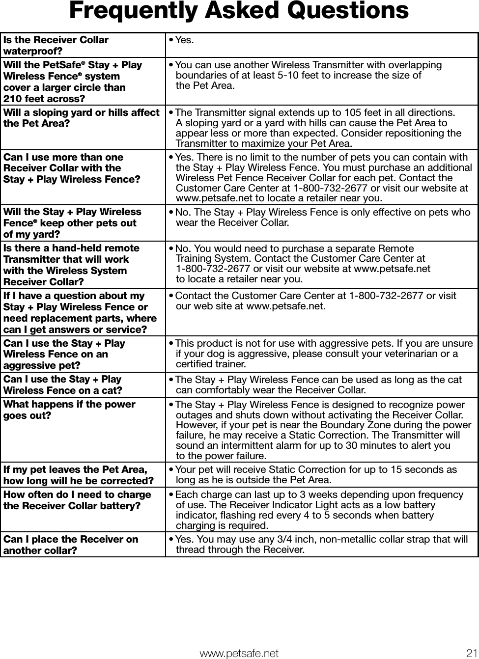  www.petsafe.net 21 Frequently Asked QuestionsIs the Receiver Collar waterproof?• Yes.Will the PetSafe® Stay + Play Wireless Fence® system  cover a larger circle than  210 feet across?• You can use another Wireless Transmitter with overlapping boundaries of at least 5-10 feet to increase the size of  the Pet Area.Will a sloping yard or hills affect the Pet Area?• The Transmitter signal extends up to 105 feet in all directions.  A sloping yard or a yard with hills can cause the Pet Area to appear less or more than expected. Consider repositioning the Transmitter to maximize your Pet Area.Can I use more than one Receiver Collar with the Stay + Play Wireless Fence?• Yes. There is no limit to the number of pets you can contain with the Stay + Play Wireless Fence. You must purchase an additional Wireless Pet Fence Receiver Collar for each pet. Contact the Customer Care Center at 1-800-732-2677 or visit our website at www.petsafe.net to locate a retailer near you.Will the Stay + Play Wireless Fence® keep other pets out  of my yard?• No. The Stay + Play Wireless Fence is only effective on pets who wear the Receiver Collar.Is there a hand-held remote Transmitter that will work  with the Wireless System Receiver Collar?• No. You would need to purchase a separate Remote  Training System. Contact the Customer Care Center at  1-800-732-2677 or visit our website at www.petsafe.net  to locate a retailer near you.If I have a question about my Stay + Play Wireless Fence or need replacement parts, where can I get answers or service?• Contact the Customer Care Center at 1-800-732-2677 or visit  our web site at www.petsafe.net.Can I use the Stay + Play Wireless Fence on an aggressive pet?• This product is not for use with aggressive pets. If you are unsure  if your dog is aggressive, please consult your veterinarian or a certiﬁed trainer.Can I use the Stay + Play Wireless Fence on a cat?• The Stay + Play Wireless Fence can be used as long as the cat can comfortably wear the Receiver Collar.What happens if the power  goes out?• The Stay + Play Wireless Fence is designed to recognize power outages and shuts down without activating the Receiver Collar. However, if your pet is near the Boundary Zone during the power failure, he may receive a Static Correction. The Transmitter will  sound an intermittent alarm for up to 30 minutes to alert you  to the power failure.If my pet leaves the Pet Area, how long will he be corrected?• Your pet will receive Static Correction for up to 15 seconds as long as he is outside the Pet Area.How often do I need to charge the Receiver Collar battery?• Each charge can last up to 3 weeks depending upon frequency  of use. The Receiver Indicator Light acts as a low battery indicator, ﬂashing red every 4 to 5 seconds when battery charging is required.Can I place the Receiver on another collar?• Yes. You may use any 3/4 inch, non-metallic collar strap that will thread through the Receiver.