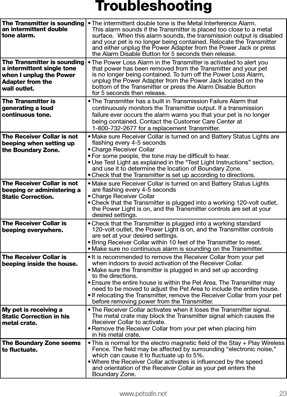   www.petsafe.net 23 TroubleshootingThe Transmitter is sounding an intermittent double tone alarm.• The intermittent double tone is the Metal Interference Alarm.   This alarm sounds if the Transmitter is placed too close to a metal surface.  When this alarm sounds, the transmission output is disabled and your pet is no longer being contained. Relocate the Transmitter and either unplug the Power Adapter from the Power Jack or press the Alarm Disable Button for 5 seconds then release.The Transmitter is sounding  a intermittent single tone when I unplug the Power Adapter from the  wall outlet.• The Power Loss Alarm in the Transmitter is activated to alert you  that power has been removed from the Transmitter and your pet  is no longer being contained. To turn off the Power Loss Alarm,  unplug the Power Adapter from the Power Jack located on the  bottom of the Transmitter or press the Alarm Disable Button  for 5 seconds then release.The Transmitter is generating a loud continuous tone.• The Transmitter has a built in Transmission Failure Alarm that continuously monitors the Transmitter output. If a transmission  failure ever occurs the alarm warns you that your pet is no longer being contained. Contact the Customer Care Center at  1-800-732-2677 for a replacement Transmitter.The Receiver Collar is not beeping when setting up the Boundary Zone.• Make sure Receiver Collar is turned on and Battery Status Lights are ﬂashing every 4-5 seconds• Charge Receiver Collar• For some people, the tone may be difﬁcult to hear.• Use Test Light as explained in the “Test Light Instructions” section, and use it to determine the location of Boundary Zone.• Check that the Transmitter is set up according to directions.The Receiver Collar is not beeping or administering a Static Correction.• Make sure Receiver Collar is turned on and Battery Status Lights  are ﬂashing every 4-5 seconds• Charge Receiver Collar• Check that the Transmitter is plugged into a working 120-volt outlet, the Power Light is on, and the Transmitter controls are set at your desired settings.The Receiver Collar is beeping everywhere.• Check that the Transmitter is plugged into a working standard  120-volt outlet, the Power Light is on, and the Transmitter controls  are set at your desired settings. • Bring Receiver Collar within 10 feet of the Transmitter to reset.• Make sure no continuous alarm is sounding on the Transmitter.The Receiver Collar is beeping inside the house.• It is recommended to remove the Receiver Collar from your pet  when indoors to avoid activation of the Receiver Collar.• Make sure the Transmitter is plugged in and set up according  to the directions. • Ensure the entire house is within the Pet Area. The Transmitter may need to be moved to adjust the Pet Area to include the entire house. • If relocating the Transmitter, remove the Receiver Collar from your pet before removing power from the Transmitter.My pet is receiving a  Static Correction in his metal crate.• The Receiver Collar activates when it loses the Transmitter signal.  The metal crate may block the Transmitter signal which causes the Receiver Collar to activate.• Remove the Receiver Collar from your pet when placing him  in his metal crate.The Boundary Zone seems to ﬂuctuate.• This is normal for the electro magnetic ﬁeld of the Stay + Play Wireless Fence. The ﬁeld may be affected by surrounding “electronic noise,” which can cause it to ﬂuctuate up to 5%. • Where the Receiver Collar activates is inﬂuenced by the speed  and orientation of the Receiver Collar as your pet enters the  Boundary Zone.