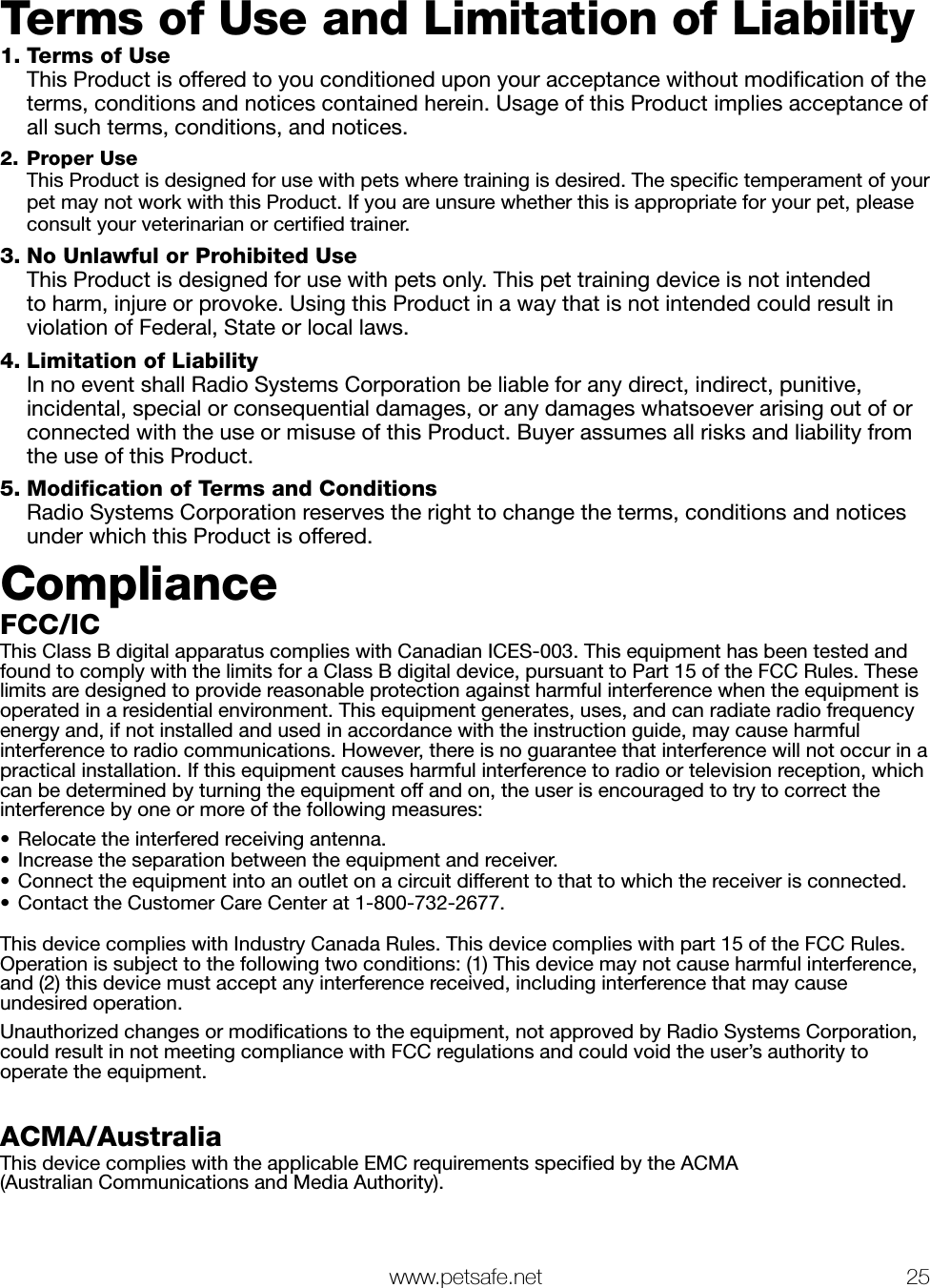   www.petsafe.net 25 Terms of Use and Limitation of Liability 1. Terms of Use   This Product is offered to you conditioned upon your acceptance without modiﬁcation of the terms, conditions and notices contained herein. Usage of this Product implies acceptance of all such terms, conditions, and notices. 2. Proper Use  This Product is designed for use with pets where training is desired. The speciﬁc temperament of your pet may not work with this Product. If you are unsure whether this is appropriate for your pet, please consult your veterinarian or certiﬁed trainer.3. No Unlawful or Prohibited Use   This Product is designed for use with pets only. This pet training device is not intended to harm, injure or provoke. Using this Product in a way that is not intended could result in violation of Federal, State or local laws.4. Limitation of Liability   In no event shall Radio Systems Corporation be liable for any direct, indirect, punitive, incidental, special or consequential damages, or any damages whatsoever arising out of or connected with the use or misuse of this Product. Buyer assumes all risks and liability from the use of this Product.5. Modification of Terms and Conditions   Radio Systems Corporation reserves the right to change the terms, conditions and notices under which this Product is offered.ComplianceFCC/ICThis Class B digital apparatus complies with Canadian ICES-003. This equipment has been tested and found to comply with the limits for a Class B digital device, pursuant to Part 15 of the FCC Rules. These limits are designed to provide reasonable protection against harmful interference when the equipment is operated in a residential environment. This equipment generates, uses, and can radiate radio frequency energy and, if not installed and used in accordance with the instruction guide, may cause harmful interference to radio communications. However, there is no guarantee that interference will not occur in a practical installation. If this equipment causes harmful interference to radio or television reception, which can be determined by turning the equipment off and on, the user is encouraged to try to correct the interference by one or more of the following measures:•  Relocate the interfered receiving antenna.•  Increase the separation between the equipment and receiver.•  Connect the equipment into an outlet on a circuit different to that to which the receiver is connected.•  Contact the Customer Care Center at 1-800-732-2677. This device complies with Industry Canada Rules. This device complies with part 15 of the FCC Rules. Operation is subject to the following two conditions: (1) This device may not cause harmful interference, and (2) this device must accept any interference received, including interference that may cause  undesired operation. Unauthorized changes or modiﬁcations to the equipment, not approved by Radio Systems Corporation, could result in not meeting compliance with FCC regulations and could void the user’s authority to operate the equipment.ACMA/AustraliaThis device complies with the applicable EMC requirements speciﬁed by the ACMA  (Australian Communications and Media Authority).