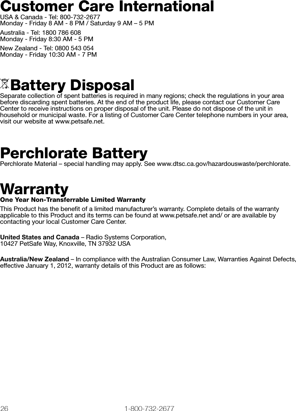 26 1-800-732-2677   www.petsafe.net 27 Customer Care InternationalUSA &amp; Canada - Tel: 800-732-2677 Monday - Friday 8 AM - 8 PM / Saturday 9 AM – 5 PMAustralia - Tel: 1800 786 608 Monday - Friday 8:30 AM - 5 PMNew Zealand - Tel: 0800 543 054 Monday - Friday 10:30 AM - 7 PM Battery DisposalSeparate collection of spent batteries is required in many regions; check the regulations in your area before discarding spent batteries. At the end of the product life, please contact our Customer Care Center to receive instructions on proper disposal of the unit. Please do not dispose of the unit in household or municipal waste. For a listing of Customer Care Center telephone numbers in your area, visit our website at www.petsafe.net.Perchlorate BatteryPerchlorate Material – special handling may apply. See www.dtsc.ca.gov/hazardouswaste/perchlorate. WarrantyOne Year Non-Transferrable Limited WarrantyThis Product has the beneﬁt of a limited manufacturer’s warranty. Complete details of the warranty applicable to this Product and its terms can be found at www.petsafe.net and/ or are available by contacting your local Customer Care Center.United States and Canada – Radio Systems Corporation,  10427 PetSafe Way, Knoxville, TN 37932 USAAustralia/New Zealand – In compliance with the Australian Consumer Law, Warranties Against Defects, effective January 1, 2012, warranty details of this Product are as follows: