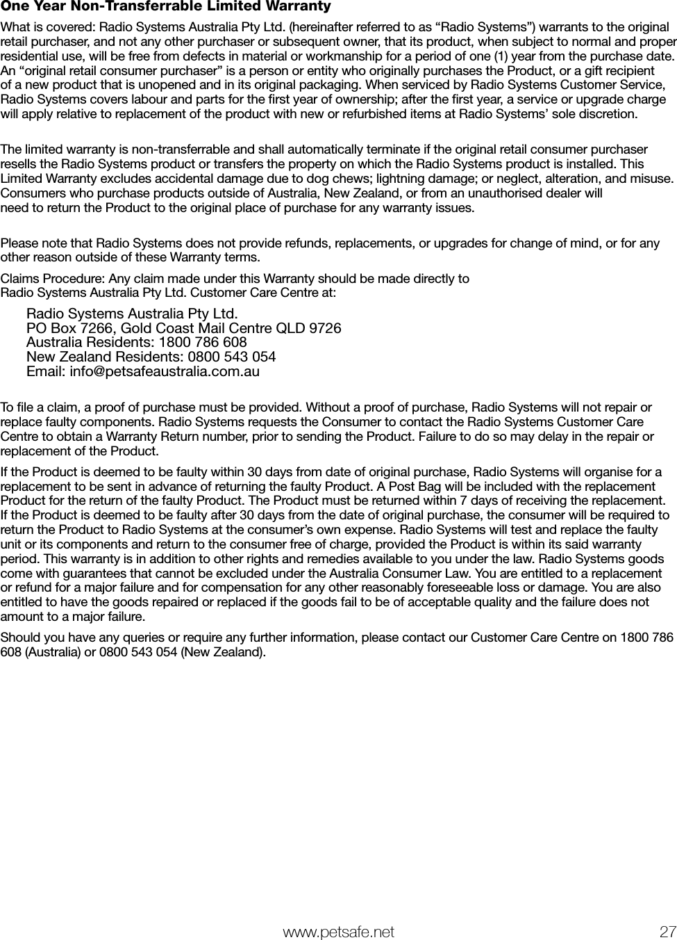   www.petsafe.net 27 One Year Non-Transferrable Limited WarrantyWhat is covered: Radio Systems Australia Pty Ltd. (hereinafter referred to as “Radio Systems”) warrants to the original retail purchaser, and not any other purchaser or subsequent owner, that its product, when subject to normal and proper residential use, will be free from defects in material or workmanship for a period of one (1) year from the purchase date. An “original retail consumer purchaser” is a person or entity who originally purchases the Product, or a gift recipient of a new product that is unopened and in its original packaging. When serviced by Radio Systems Customer Service, Radio Systems covers labour and parts for the ﬁrst year of ownership; after the ﬁrst year, a service or upgrade charge will apply relative to replacement of the product with new or refurbished items at Radio Systems’ sole discretion.The limited warranty is non-transferrable and shall automatically terminate if the original retail consumer purchaser resells the Radio Systems product or transfers the property on which the Radio Systems product is installed. This Limited Warranty excludes accidental damage due to dog chews; lightning damage; or neglect, alteration, and misuse. Consumers who purchase products outside of Australia, New Zealand, or from an unauthorised dealer will  need to return the Product to the original place of purchase for any warranty issues.Please note that Radio Systems does not provide refunds, replacements, or upgrades for change of mind, or for any other reason outside of these Warranty terms.Claims Procedure: Any claim made under this Warranty should be made directly to        Radio Systems Australia Pty Ltd. Customer Care Centre at:  Radio Systems Australia Pty Ltd.   PO Box 7266, Gold Coast Mail Centre QLD 9726   Australia Residents: 1800 786 608   New Zealand Residents: 0800 543 054   Email: info@petsafeaustralia.com.au To ﬁle a claim, a proof of purchase must be provided. Without a proof of purchase, Radio Systems will not repair or replace faulty components. Radio Systems requests the Consumer to contact the Radio Systems Customer Care Centre to obtain a Warranty Return number, prior to sending the Product. Failure to do so may delay in the repair or replacement of the Product.If the Product is deemed to be faulty within 30 days from date of original purchase, Radio Systems will organise for a replacement to be sent in advance of returning the faulty Product. A Post Bag will be included with the replacement Product for the return of the faulty Product. The Product must be returned within 7 days of receiving the replacement. If the Product is deemed to be faulty after 30 days from the date of original purchase, the consumer will be required to return the Product to Radio Systems at the consumer’s own expense. Radio Systems will test and replace the faulty unit or its components and return to the consumer free of charge, provided the Product is within its said warranty period. This warranty is in addition to other rights and remedies available to you under the law. Radio Systems goods come with guarantees that cannot be excluded under the Australia Consumer Law. You are entitled to a replacement or refund for a major failure and for compensation for any other reasonably foreseeable loss or damage. You are also entitled to have the goods repaired or replaced if the goods fail to be of acceptable quality and the failure does not amount to a major failure.Should you have any queries or require any further information, please contact our Customer Care Centre on 1800 786 608 (Australia) or 0800 543 054 (New Zealand).