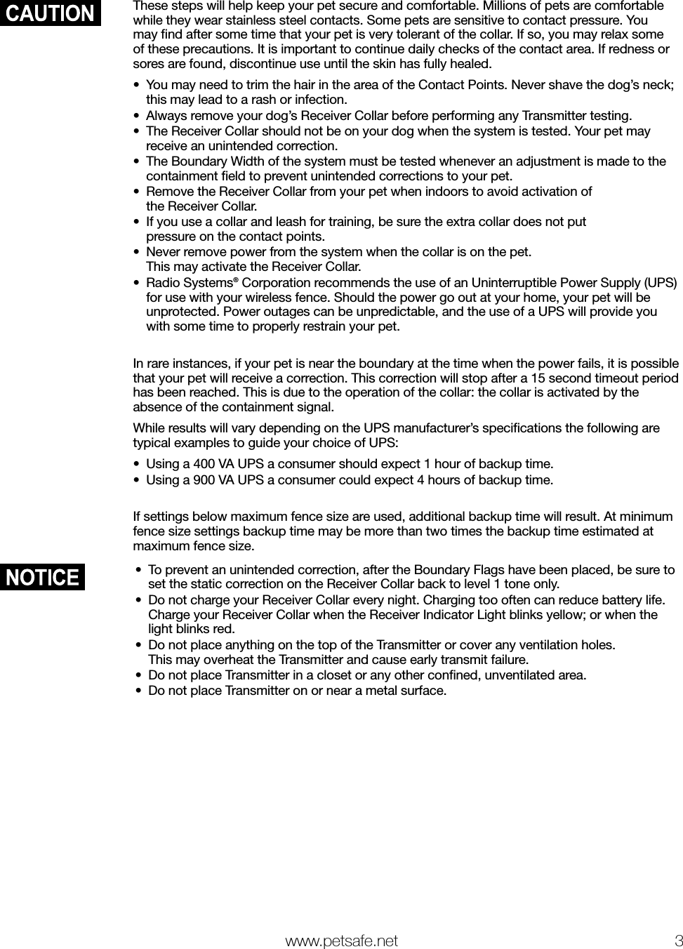   www.petsafe.net 3 These steps will help keep your pet secure and comfortable. Millions of pets are comfortable while they wear stainless steel contacts. Some pets are sensitive to contact pressure. You may ﬁnd after some time that your pet is very tolerant of the collar. If so, you may relax some of these precautions. It is important to continue daily checks of the contact area. If redness or sores are found, discontinue use until the skin has fully healed.•  You may need to trim the hair in the area of the Contact Points. Never shave the dog’s neck; this may lead to a rash or infection.•  Always remove your dog’s Receiver Collar before performing any Transmitter testing. •  The Receiver Collar should not be on your dog when the system is tested. Your pet may receive an unintended correction.•  The Boundary Width of the system must be tested whenever an adjustment is made to the containment ﬁeld to prevent unintended corrections to your pet.•  Remove the Receiver Collar from your pet when indoors to avoid activation of  the Receiver Collar.•  If you use a collar and leash for training, be sure the extra collar does not put  pressure on the contact points.•  Never remove power from the system when the collar is on the pet.  This may activate the Receiver Collar.•  Radio Systems® Corporation recommends the use of an Uninterruptible Power Supply (UPS) for use with your wireless fence. Should the power go out at your home, your pet will be unprotected. Power outages can be unpredictable, and the use of a UPS will provide you with some time to properly restrain your pet.In rare instances, if your pet is near the boundary at the time when the power fails, it is possible that your pet will receive a correction. This correction will stop after a 15 second timeout period has been reached. This is due to the operation of the collar: the collar is activated by the absence of the containment signal.While results will vary depending on the UPS manufacturer’s speciﬁcations the following are typical examples to guide your choice of UPS:•  Using a 400 VA UPS a consumer should expect 1 hour of backup time.•  Using a 900 VA UPS a consumer could expect 4 hours of backup time.If settings below maximum fence size are used, additional backup time will result. At minimum fence size settings backup time may be more than two times the backup time estimated at maximum fence size.•  To prevent an unintended correction, after the Boundary Flags have been placed, be sure to set the static correction on the Receiver Collar back to level 1 tone only.•  Do not charge your Receiver Collar every night. Charging too often can reduce battery life. Charge your Receiver Collar when the Receiver Indicator Light blinks yellow; or when the light blinks red.•  Do not place anything on the top of the Transmitter or cover any ventilation holes.  This may overheat the Transmitter and cause early transmit failure.•  Do not place Transmitter in a closet or any other conﬁned, unventilated area.•  Do not place Transmitter on or near a metal surface.