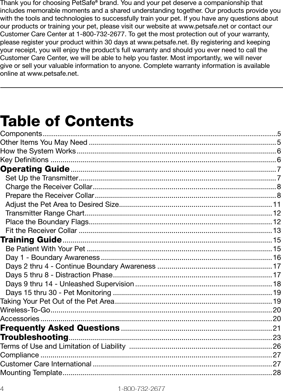 4 1-800-732-2677   www.petsafe.net 5 Thank you for choosing PetSafe® brand. You and your pet deserve a companionship that includes memorable moments and a shared understanding together. Our products provide you with the tools and technologies to successfully train your pet. If you have any questions about our products or training your pet, please visit our website at www.petsafe.net or contact our Customer Care Center at 1-800-732-2677. To get the most protection out of your warranty, please register your product within 30 days at www.petsafe.net. By registering and keeping your receipt, you will enjoy the product’s full warranty and should you ever need to call the Customer Care Center, we will be able to help you faster. Most importantly, we will never  give or sell your valuable information to anyone. Complete warranty information is available online at www.petsafe.net.Table of ContentsComponents ...............................................................................................................................5Other Items You May Need .............................................................................................5How the System Works ................................................................................................... 6Key Deﬁnitions ................................................................................................................6Operating Guide ......................................................................................................7Set Up the Transmitter ..................................................................................................7Charge the Receiver Collar ...........................................................................................8Prepare the Receiver Collar .......................................................................................... 8Adjust the Pet Area to Desired Size ............................................................................ 11Transmitter Range Chart .............................................................................................12Place the Boundary Flags ...........................................................................................12Fit the Receiver Collar ................................................................................................13Training Guide ........................................................................................................ 15Be Patient With Your Pet ............................................................................................15Day 1 - Boundary Awareness ..................................................................................... 16Days 2 thru 4 - Continue Boundary Awareness ......................................................... 17Days 5 thru 8 - Distraction Phase ...............................................................................17Days 9 thru 14 - Unleashed Supervision ....................................................................18Days 15 thru 30 - Pet Monitoring ...............................................................................19Taking Your Pet Out of the Pet Area .............................................................................. 19Wireless-To-Go ..............................................................................................................20Accessories ...................................................................................................................20Frequently Asked Questions ...........................................................................21Troubleshooting ..................................................................................................... 23Terms of Use and Limitation of Liability  .......................................................................26Compliance ...................................................................................................................27Customer Care International .........................................................................................27Mounting Template ........................................................................................................28