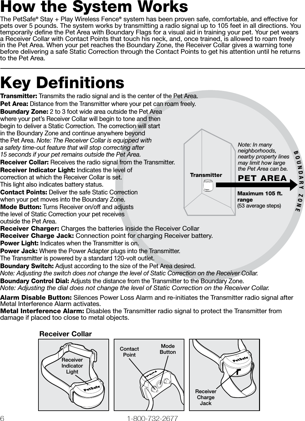 6 1-800-732-2677   www.petsafe.net 7 Note: In many neighborhoods, nearby property lines may limit how large the Pet Area can be. Maximum 105 ft. range(53 average steps)PET AREATransmitterHow the System WorksThe PetSafe® Stay + Play Wireless Fence® system has been proven safe, comfortable, and effective for pets over 5 pounds. The system works by transmitting a radio signal up to 105 feet in all directions. You temporarily deﬁne the Pet Area with Boundary Flags for a visual aid in training your pet. Your pet wears a Receiver Collar with Contact Points that touch his neck, and, once trained, is allowed to roam freely in the Pet Area. When your pet reaches the Boundary Zone, the Receiver Collar gives a warning tone before delivering a safe Static Correction through the Contact Points to get his attention until he returns to the Pet Area.Key DefinitionsTransmitter: Transmits the radio signal and is the center of the Pet Area.Pet Area: Distance from the Transmitter where your pet can roam freely.Boundary Zone: 2 to 3 foot wide area outside the Pet Area where your pet’s Receiver Collar will begin to tone and then begin to deliver a Static Correction. The correction will start in the Boundary Zone and continue anywhere beyond the Pet Area. Note: The Receiver Collar is equipped with a safety time-out feature that will stop correcting after 15 seconds if your pet remains outside the Pet Area.Receiver Collar: Receives the radio signal from the Transmitter.Receiver Indicator Light: Indicates the level of correction at which the Receiver Collar is set. This light also indicates battery status.Contact Points: Deliver the safe Static Correction when your pet moves into the Boundary Zone.Mode Button: Turns Receiver on/off and adjusts the level of Static Correction your pet receives outside the Pet Area.Receiver Charger: Charges the batteries inside the Receiver CollarReceiver Charge Jack: Connection point for charging Receiver battery.Power Light: Indicates when the Transmitter is on.Power Jack: Where the Power Adapter plugs into the Transmitter.  The Transmitter is powered by a standard 120-volt outlet.Boundary Switch: Adjust according to the size of the Pet Area desired.  Note: Adjusting the switch does not change the level of Static Correction on the Receiver Collar.Boundary Control Dial: Adjusts the distance from the Transmitter to the Boundary Zone. Note: Adjusting the dial does not change the level of Static Correction on the Receiver Collar.Alarm Disable Button: Silences Power Loss Alarm and re-initiates the Transmitter radio signal after Metal Interference Alarm activates.Metal Interference Alarm: Disables the Transmitter radio signal to protect the Transmitter from damage if placed too close to metal objects.Receiver CollarReceiver Indicator LightContact PointMode ButtonReceiver Charge Jack