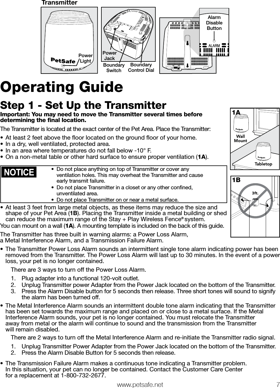   www.petsafe.net 7 TransmitterPower LightLOW HIGHPower JackBoundary SwitchBoundary Control DialLOWHIGHALARMALARMAlarmDisableButtonOperating GuideStep 1 - Set Up the TransmitterImportant: You may need to move the Transmitter several times before determining the ﬁnal location.The Transmitter is located at the exact center of the Pet Area. Place the Transmitter:•  At least 2 feet above the ﬂoor located on the ground ﬂoor of your home.•  In a dry, well ventilated, protected area.•  In an area where temperatures do not fall below -10° F.•  On a non-metal table or other hard surface to ensure proper ventilation (1A). •  Do not place anything on top of Transmitter or cover any  ventilation holes. This may overheat the Transmitter and cause  early transmit failure.•  Do not place Transmitter in a closet or any other conﬁned,  unventilated area.•  Do not place Transmitter on or near a metal surface.•  At least 3 feet from large metal objects, as these items may reduce the size and shape of your Pet Area (1B). Placing the Transmitter inside a metal building or shed can reduce the maximum range of the Stay + Play Wireless Fence® system.You can mount on a wall (1A). A mounting template is included on the back of this guide.The Transmitter has three built in warning alarms: a Power Loss Alarm,  a Metal Interference Alarm, and a Transmission Failure Alarm.•  The Transmitter Power Loss Alarm sounds an intermittent single tone alarm indicating power has been removed from the Transmitter. The Power Loss Alarm will last up to 30 minutes. In the event of a power loss, your pet is no longer contained.  There are 3 ways to turn off the Power Loss Alarm.1.  Plug adapter into a functional 120-volt outlet.2.  Unplug Transmitter power Adapter from the Power Jack located on the bottom of the Transmitter.3.  Press the Alarm Disable button for 5 seconds then release. Three short tones will sound to signify    the alarm has been turned off. •  The Metal Interference Alarm sounds an intermittent double tone alarm indicating that the Transmitter has been set towards the maximum range and placed on or close to a metal surface. If the Metal Interference Alarm sounds, your pet is no longer contained. You must relocate the Transmitter  away from metal or the alarm will continue to sound and the transmission from the Transmitter  will remain disabled.    There are 2 ways to turn off the Metal Interference Alarm and re-initiate the Transmitter radio signal.1.  Unplug Transmitter Power Adapter from the Power Jack located on the bottom of the Transmitter.2.  Press the Alarm Disable Button for 5 seconds then release.  •  The Transmission Failure Alarm makes a continuous tone indicating a Transmitter problem.  In this situation, your pet can no longer be contained. Contact the Customer Care Center  for a replacement at 1-800-732-2677.WallMountTabletop1A3ft.1B