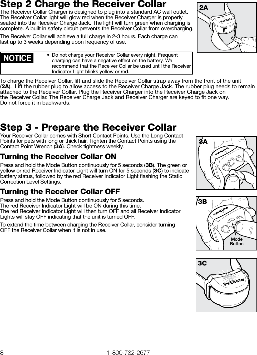 8 1-800-732-2677   www.petsafe.net 9 8 1-800-732-2677Step 2 Charge the Receiver CollarThe Receiver Collar Charger is designed to plug into a standard AC wall outlet. The Receiver Collar light will glow red when the Receiver Charger is properly seated into the Receiver Charge Jack. The light will turn green when charging is complete. A built in safety circuit prevents the Receiver Collar from overcharging.The Receiver Collar will achieve a full charge in 2-3 hours. Each charge can  last up to 3 weeks depending upon frequency of use. •  Do not charge your Receiver Collar every night. Frequent charging can have a negative effect on the battery. We recommend that the Receiver Collar be used until the Receiver Indicator Light blinks yellow or red.To charge the Receiver Collar, lift and slide the Receiver Collar strap away from the front of the unit (2A).  Lift the rubber plug to allow access to the Receiver Charge Jack. The rubber plug needs to remain attached to the Receiver Collar. Plug the Receiver Charger into the Receiver Charge Jack on  the Receiver Collar. The Receiver Charge Jack and Receiver Charger are keyed to ﬁt one way.  Do not force it in backwards.   Step 3 - Prepare the Receiver CollarYour Receiver Collar comes with Short Contact Points. Use the Long Contact Points for pets with long or thick hair. Tighten the Contact Points using the Contact Point Wrench (3A). Check tightness weekly.Turning the Receiver Collar ONPress and hold the Mode Button continuously for 5 seconds (3B). The green or yellow or red Receiver Indicator Light will turn ON for 5 seconds (3C) to indicate battery status, followed by the red Receiver Indicator Light ﬂashing the Static Correction Level Settings.Turning the Receiver Collar OFFPress and hold the Mode Button continuously for 5 seconds. The red Receiver Indicator Light will be ON during this time. The red Receiver Indicator Light will then turn OFF and all Receiver Indicator Lights will stay OFF indicating that the unit is turned OFF.To extend the time between charging the Receiver Collar, consider turning  OFF the Receiver Collar when it is not in use.2A3A3C3BMode Button