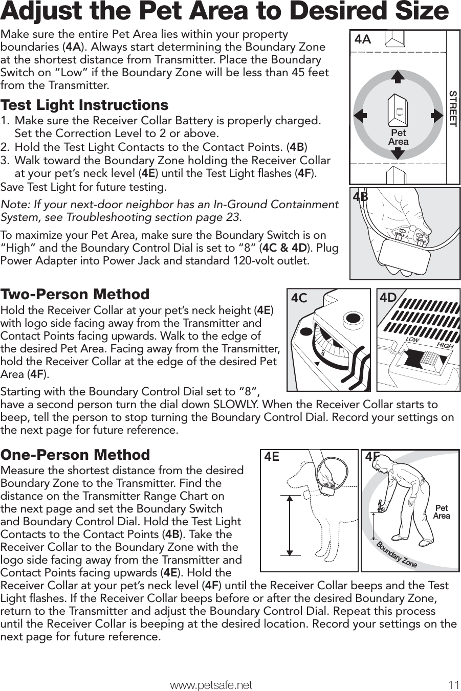   www.petsafe.net 11 Adjust the Pet Area to Desired SizeMake sure the entire Pet Area lies within your property boundaries (4A). Always start determining the Boundary Zone at the shortest distance from Transmitter. Place the Boundary Switch on “Low” if the Boundary Zone will be less than 45 feet from the Transmitter.Test Light Instructions1. Make sure the Receiver Collar Battery is properly charged. Set the Correction Level to 2 or above.2. Hold the Test Light Contacts to the Contact Points. (4B)3. Walk toward the Boundary Zone holding the Receiver Collar at your pet’s neck level (4E) until the Test Light ﬂashes (4F).Save Test Light for future testing.Note: If your next-door neighbor has an In-Ground Containment System, see Troubleshooting section page 23.To maximize your Pet Area, make sure the Boundary Switch is on “High” and the Boundary Control Dial is set to “8” (4C &amp; 4D). Plug Power Adapter into Power Jack and standard 120-volt outlet.PetAreaSTREET4A4BTwo-Person MethodHold the Receiver Collar at your pet’s neck height (4E) with logo side facing away from the Transmitter and Contact Points facing upwards. Walk to the edge of the desired Pet Area. Facing away from the Transmitter, hold the Receiver Collar at the edge of the desired Pet Area (4F). Starting with the Boundary Control Dial set to “8”, LOWHIGH4D874Chave a second person turn the dial down SLOWLY. When the Receiver Collar starts to beep, tell the person to stop turning the Boundary Control Dial. Record your settings on the next page for future reference.Step 4One-Person MethodMeasure the shortest distance from the desired Boundary Zone to the Transmitter. Find the distance on the Transmitter Range Chart on the next page and set the Boundary Switch and Boundary Control Dial. Hold the Test Light Contacts to the Contact Points (4B). Take the Receiver Collar to the Boundary Zone with the logo side facing away from the Transmitter and Contact Points facing upwards (4E). Hold the4EBoundary ZonePetArea4FReceiver Collar at your pet’s neck level (4F) until the Receiver Collar beeps and the Test Light ﬂashes. If the Receiver Collar beeps before or after the desired Boundary Zone, return to the Transmitter and adjust the Boundary Control Dial. Repeat this process until the Receiver Collar is beeping at the desired location. Record your settings on the next page for future reference.