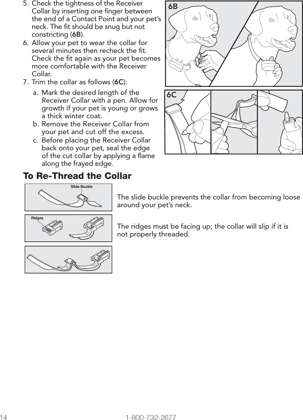 14 1-800-732-2677   www.petsafe.net 15 5.  Check the tightness of the Receiver Collar by inserting one ﬁnger between the end of a Contact Point and your pet’s neck. The ﬁt should be snug but not constricting (6B).6. Allow your pet to wear the collar for several minutes then recheck the ﬁt. Check the ﬁt again as your pet becomes more comfortable with the Receiver Collar.7. Trim the collar as follows (6C):6Ba.  Mark the desired length of the Receiver Collar with a pen. Allow for growth if your pet is young or grows a thick winter coat.b. Remove the Receiver Collar from your pet and cut off the excess. c.  Before placing the Receiver Collar back onto your pet, seal the edge of the cut collar by applying a ﬂame along the frayed edge.6CTo Re-Thread the CollarSlide BuckleRidgesThe slide buckle prevents the collar from becoming loose around your pet’s neck.The ridges must be facing up; the collar will slip if it is not properly threaded.