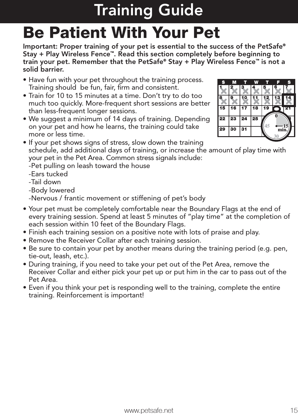   www.petsafe.net 15 Training GuideBe Patient With Your PetImportant: Proper training of your pet is essential to the success of the PetSafe® Stay + Play Wireless Fence™. Read this section completely before beginning to train your pet. Remember that the PetSafe® Stay + Play Wireless Fence™ is not a solid barrier.•Have fun with your pet throughout the training process. Training should  be fun, fair, ﬁrm and consistent. •Train for 10 to 15 minutes at a time. Don’t try to do too much too quickly. More-frequent short sessions are better than less-frequent longer sessions.•We suggest a minimum of 14 days of training. Depending on your pet and how he learns, the training could take more or less time.•If your pet shows signs of stress, slow down the training schedule, add additional days of training, or increase the amount of play time with your pet in the Pet Area. Common stress signals include:  -Pet pulling on leash toward the house -Ears tucked -Tail down -Body lowered -Nervous / frantic movement or stiffening of pet’s body•Your pet must be completely comfortable near the Boundary Flags at the end of every training session. Spend at least 5 minutes of “play time” at the completion of each session within 10 feet of the Boundary Flags.•Finish each training session on a positive note with lots of praise and play.•Remove the Receiver Collar after each training session.•Be sure to contain your pet by another means during the training period (e.g. pen, tie-out, leash, etc.).•During training, if you need to take your pet out of the Pet Area, remove the Receiver Collar and either pick your pet up or put him in the car to pass out of the Pet Area.•Even if you think your pet is responding well to the training, complete the entire training. Reinforcement is important!12345678910 11 12 13 1415 16 17 18 19 20 2122 23 24 26 27 2829 30 31SMTWTFS2530015min.45