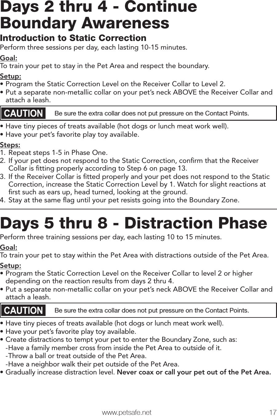   www.petsafe.net 17 Days 2 thru 4 - Continue Boundary AwarenessIntroduction to Static CorrectionPerform three sessions per day, each lasting 10-15 minutes.Goal:To train your pet to stay in the Pet Area and respect the boundary.Setup:•Program the Static Correction Level on the Receiver Collar to Level 2.•Put a separate non-metallic collar on your pet’s neck ABOVE the Receiver Collar and attach a leash. Be sure the extra collar does not put pressure on the Contact Points.•Have tiny pieces of treats available (hot dogs or lunch meat work well).•Have your pet’s favorite play toy available.Steps:1. Repeat steps 1-5 in Phase One.2. If your pet does not respond to the Static Correction, conﬁrm that the Receiver Collar is ﬁtting properly according to Step 6 on page 13.3. If the Receiver Collar is ﬁtted properly and your pet does not respond to the Static Correction, increase the Static Correction Level by 1. Watch for slight reactions at ﬁrst such as ears up, head turned, looking at the ground.4. Stay at the same ﬂag until your pet resists going into the Boundary Zone. Days 5 thru 8 - Distraction PhasePerform three training sessions per day, each lasting 10 to 15 minutes.Goal:To train your pet to stay within the Pet Area with distractions outside of the Pet Area.Setup:•Program the Static Correction Level on the Receiver Collar to level 2 or higher depending on the reaction results from days 2 thru 4.•Put a separate non-metallic collar on your pet’s neck ABOVE the Receiver Collar and attach a leash. Be sure the extra collar does not put pressure on the Contact Points.•Have tiny pieces of treats available (hot dogs or lunch meat work well).•Have your pet’s favorite play toy available.•Create distractions to tempt your pet to enter the Boundary Zone, such as: -Have a family member cross from inside the Pet Area to outside of it. -Throw a ball or treat outside of the Pet Area. -Have a neighbor walk their pet outside of the Pet Area.•Gradually increase distraction level. Never coax or call your pet out of the Pet Area.Phase 2Phase 3