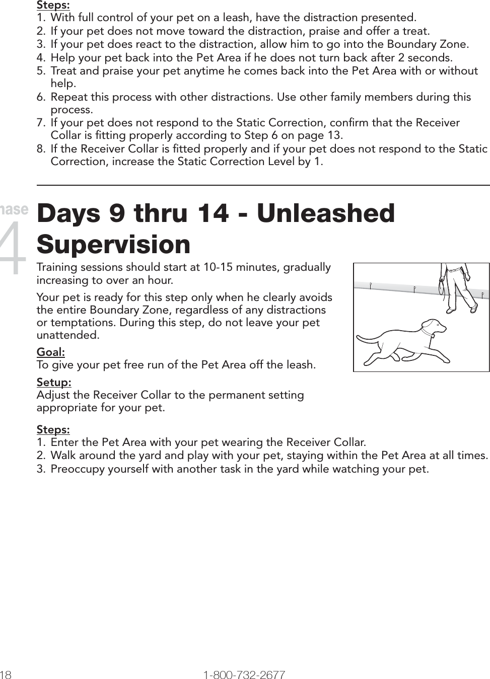 18 1-800-732-2677   www.petsafe.net 19 Steps:1. With full control of your pet on a leash, have the distraction presented. 2. If your pet does not move toward the distraction, praise and offer a treat. 3. If your pet does react to the distraction, allow him to go into the Boundary Zone. 4. Help your pet back into the Pet Area if he does not turn back after 2 seconds. 5. Treat and praise your pet anytime he comes back into the Pet Area with or without help.6. Repeat this process with other distractions. Use other family members during this process.7. If your pet does not respond to the Static Correction, conﬁrm that the Receiver Collar is ﬁtting properly according to Step 6 on page 13.8. If the Receiver Collar is ﬁtted properly and if your pet does not respond to the Static Correction, increase the Static Correction Level by 1.Days 9 thru 14 - Unleashed SupervisionTraining sessions should start at 10-15 minutes, gradually increasing to over an hour.Your pet is ready for this step only when he clearly avoids the entire Boundary Zone, regardless of any distractions or temptations. During this step, do not leave your pet unattended. Goal:To give your pet free run of the Pet Area off the leash. Setup:Adjust the Receiver Collar to the permanent setting appropriate for your pet.Steps:1. Enter the Pet Area with your pet wearing the Receiver Collar. 2. Walk around the yard and play with your pet, staying within the Pet Area at all times.3. Preoccupy yourself with another task in the yard while watching your pet.Phase 4