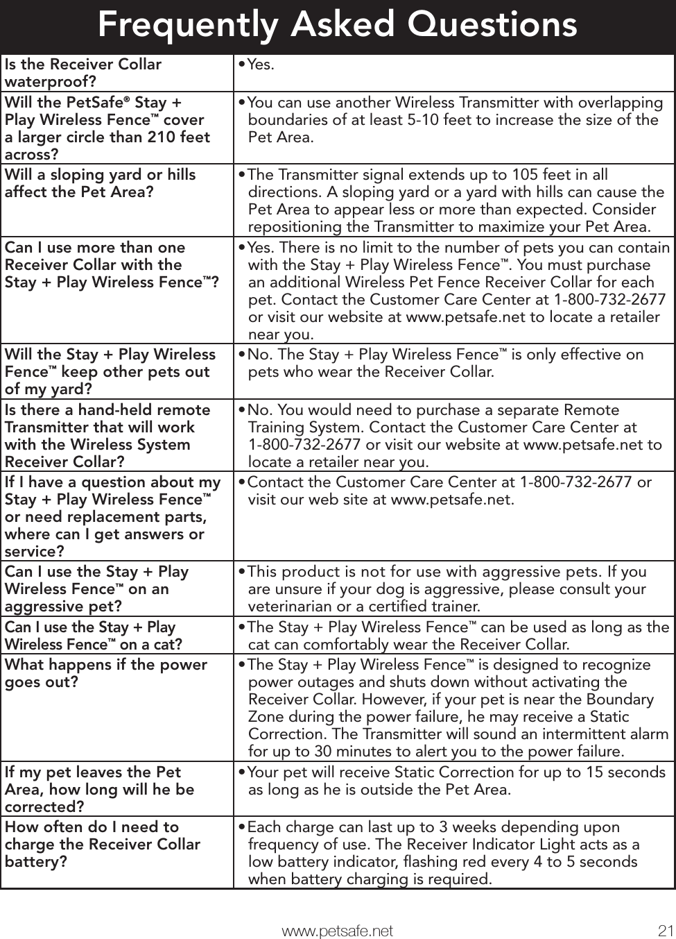   www.petsafe.net 21 Frequently Asked QuestionsIs the Receiver Collar waterproof?•Yes.Will the PetSafe® Stay + Play Wireless Fence™ cover a larger circle than 210 feet across?•You can use another Wireless Transmitter with overlapping boundaries of at least 5-10 feet to increase the size of the Pet Area.Will a sloping yard or hills affect the Pet Area?•The Transmitter signal extends up to 105 feet in all directions. A sloping yard or a yard with hills can cause the Pet Area to appear less or more than expected. Consider repositioning the Transmitter to maximize your Pet Area.Can I use more than one Receiver Collar with the Stay + Play Wireless Fence™?•Yes. There is no limit to the number of pets you can contain with the Stay + Play Wireless Fence™. You must purchase an additional Wireless Pet Fence Receiver Collar for each pet. Contact the Customer Care Center at 1-800-732-2677 or visit our website at www.petsafe.net to locate a retailer near you.Will the Stay + Play Wireless Fence™ keep other pets out of my yard?•No. The Stay + Play Wireless Fence™ is only effective on pets who wear the Receiver Collar.Is there a hand-held remote Transmitter that will work with the Wireless System Receiver Collar?•No. You would need to purchase a separate Remote Training System. Contact the Customer Care Center at 1-800-732-2677 or visit our website at www.petsafe.net to locate a retailer near you.If I have a question about my Stay + Play Wireless Fence™ or need replacement parts, where can I get answers or service?•Contact the Customer Care Center at 1-800-732-2677 or visit our web site at www.petsafe.net.Can I use the Stay + Play Wireless Fence™ on an aggressive pet?•This product is not for use with aggressive pets. If you are unsure if your dog is aggressive, please consult your veterinarian or a certiﬁed trainer.Can I use the Stay + Play Wireless Fence™ on a cat?•The Stay + Play Wireless Fence™ can be used as long as the cat can comfortably wear the Receiver Collar.What happens if the power goes out?•The Stay + Play Wireless Fence™ is designed to recognize power outages and shuts down without activating the Receiver Collar. However, if your pet is near the Boundary Zone during the power failure, he may receive a Static Correction. The Transmitter will sound an intermittent alarm for up to 30 minutes to alert you to the power failure.If my pet leaves the Pet Area, how long will he be corrected?•Your pet will receive Static Correction for up to 15 seconds as long as he is outside the Pet Area.How often do I need to charge the Receiver Collar battery?•Each charge can last up to 3 weeks depending upon frequency of use. The Receiver Indicator Light acts as a low battery indicator, ﬂashing red every 4 to 5 seconds when battery charging is required.