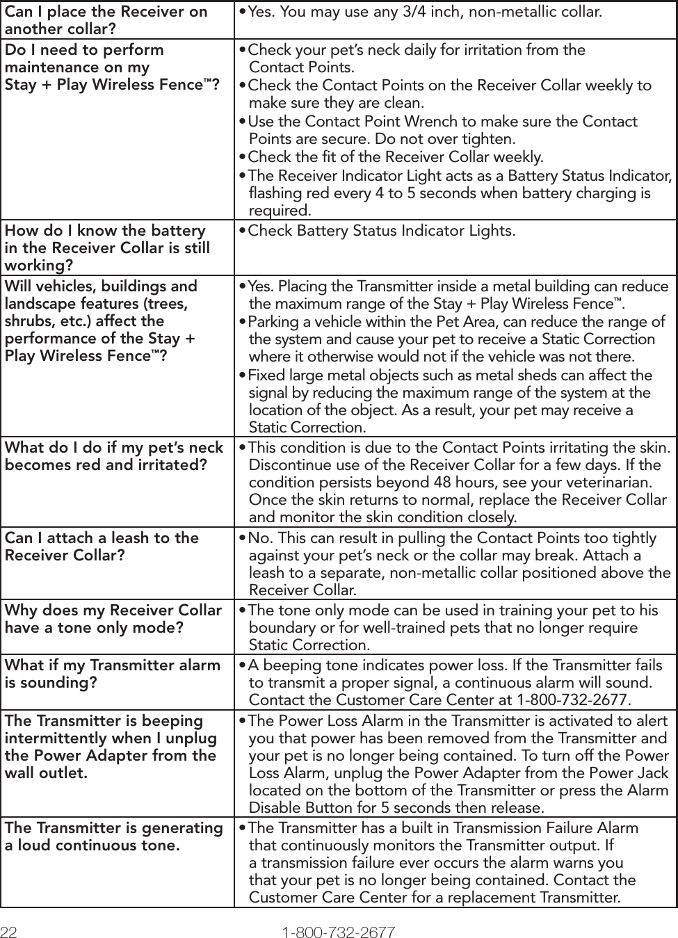 22 1-800-732-2677   www.petsafe.net 23 Can I place the Receiver on another collar?•Yes. You may use any 3/4 inch, non-metallic collar.Do I need to perform maintenance on my Stay + Play Wireless Fence™?•Check your pet’s neck daily for irritation from the Contact Points.•Check the Contact Points on the Receiver Collar weekly to make sure they are clean.•Use the Contact Point Wrench to make sure the Contact Points are secure. Do not over tighten.•Check the ﬁt of the Receiver Collar weekly.•The Receiver Indicator Light acts as a Battery Status Indicator, ﬂashing red every 4 to 5 seconds when battery charging is required.How do I know the battery in the Receiver Collar is still working?•Check Battery Status Indicator Lights.Will vehicles, buildings and landscape features (trees, shrubs, etc.) affect the performance of the Stay + Play Wireless Fence™?•Yes. Placing the Transmitter inside a metal building can reduce the maximum range of the Stay + Play Wireless Fence™.•Parking a vehicle within the Pet Area, can reduce the range of the system and cause your pet to receive a Static Correction where it otherwise would not if the vehicle was not there. •Fixed large metal objects such as metal sheds can affect the signal by reducing the maximum range of the system at the location of the object. As a result, your pet may receive a Static Correction. What do I do if my pet’s neck becomes red and irritated?•This condition is due to the Contact Points irritating the skin. Discontinue use of the Receiver Collar for a few days. If the condition persists beyond 48 hours, see your veterinarian. Once the skin returns to normal, replace the Receiver Collar and monitor the skin condition closely.Can I attach a leash to the Receiver Collar?•No. This can result in pulling the Contact Points too tightly against your pet’s neck or the collar may break. Attach a leash to a separate, non-metallic collar positioned above the Receiver Collar.Why does my Receiver Collar have a tone only mode?•The tone only mode can be used in training your pet to his boundary or for well-trained pets that no longer require Static Correction.What if my Transmitter alarm is sounding?•A beeping tone indicates power loss. If the Transmitter fails to transmit a proper signal, a continuous alarm will sound. Contact the Customer Care Center at 1-800-732-2677.The Transmitter is beeping intermittently when I unplug the Power Adapter from the wall outlet.•The Power Loss Alarm in the Transmitter is activated to alert you that power has been removed from the Transmitter and your pet is no longer being contained. To turn off the Power Loss Alarm, unplug the Power Adapter from the Power Jack located on the bottom of the Transmitter or press the Alarm Disable Button for 5 seconds then release.The Transmitter is generating  a loud continuous tone.•The Transmitter has a built in Transmission Failure Alarm that continuously monitors the Transmitter output. If a transmission failure ever occurs the alarm warns you that your pet is no longer being contained. Contact the Customer Care Center for a replacement Transmitter.