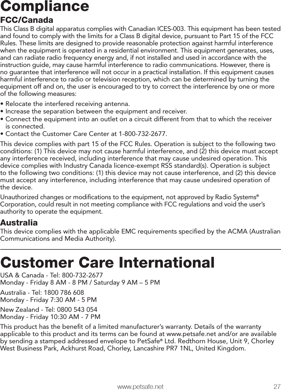   www.petsafe.net 27 ComplianceFCC/CanadaThis Class B digital apparatus complies with Canadian ICES-003. This equipment has been tested and found to comply with the limits for a Class B digital device, pursuant to Part 15 of the FCC Rules. These limits are designed to provide reasonable protection against harmful interference when the equipment is operated in a residential environment. This equipment generates, uses, and can radiate radio frequency energy and, if not installed and used in accordance with the instruction guide, may cause harmful interference to radio communications. However, there is no guarantee that interference will not occur in a practical installation. If this equipment causes harmful interference to radio or television reception, which can be determined by turning the equipment off and on, the user is encouraged to try to correct the interference by one or more of the following measures:•Relocate the interfered receiving antenna.•Increase the separation between the equipment and receiver.•Connect the equipment into an outlet on a circuit different from that to which the receiver is connected.•Contact the Customer Care Center at 1-800-732-2677.This device complies with part 15 of the FCC Rules. Operation is subject to the following two conditions: (1) This device may not cause harmful interference, and (2) this device must accept any interference received, including interference that may cause undesired operation. This device complies with Industry Canada licence-exempt RSS standard(s). Operation is subject to the following two conditions: (1) this device may not cause interference, and (2) this device must accept any interference, including interference that may cause undesired operation of the device.Unauthorized changes or modiﬁcations to the equipment, not approved by Radio Systems® Corporation, could result in not meeting compliance with FCC regulations and void the user’s authority to operate the equipment.AustraliaThis device complies with the applicable EMC requirements speciﬁed by the ACMA (Australian Communications and Media Authority).Customer Care InternationalUSA &amp; Canada - Tel: 800-732-2677 Monday - Friday 8 AM - 8 PM / Saturday 9 AM – 5 PMAustralia - Tel: 1800 786 608 Monday - Friday 7:30 AM - 5 PMNew Zealand - Tel: 0800 543 054 Monday - Friday 10:30 AM - 7 PMThis product has the beneﬁt of a limited manufacturer’s warranty. Details of the warranty applicable to this product and its terms can be found at www.petsafe.net and/or are available by sending a stamped addressed envelope to PetSafe® Ltd. Redthorn House, Unit 9, Chorley West Business Park, Ackhurst Road, Chorley, Lancashire PR7 1NL, United Kingdom.