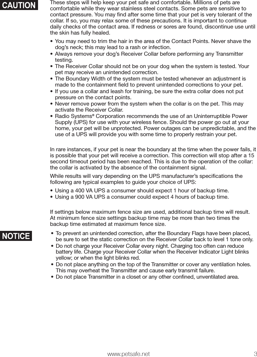   www.petsafe.net 3 These steps will help keep your pet safe and comfortable. Millions of pets are comfortable while they wear stainless steel contacts. Some pets are sensitive to contact pressure. You may ﬁnd after some time that your pet is very tolerant of the collar. If so, you may relax some of these precautions. It is important to continue daily checks of the contact area. If redness or sores are found, discontinue use until the skin has fully healed.• You may need to trim the hair in the area of the Contact Points. Never shave the dog’s neck; this may lead to a rash or infection.• Always remove your dog’s Receiver Collar before performing any Transmitter testing. • The Receiver Collar should not be on your dog when the system is tested. Your pet may receive an unintended correction.• The Boundary Width of the system must be tested whenever an adjustment is made to the containment ﬁeld to prevent unintended corrections to your pet.• If you use a collar and leash for training, be sure the extra collar does not put pressure on the contact points.• Never remove power from the system when the collar is on the pet. This may activate the Receiver Collar.• Radio Systems® Corporation recommends the use of an Uninterruptible Power Supply (UPS) for use with your wireless fence. Should the power go out at your home, your pet will be unprotected. Power outages can be unpredictable, and the use of a UPS will provide you with some time to properly restrain your pet.In rare instances, if your pet is near the boundary at the time when the power fails, it is possible that your pet will receive a correction. This correction will stop after a 15 second timeout period has been reached. This is due to the operation of the collar: the collar is activated by the absence of the containment signal.While results will vary depending on the UPS manufacturer’s speciﬁcations the following are typical examples to guide your choice of UPS:• Using a 400 VA UPS a consumer should expect 1 hour of backup time.• Using a 900 VA UPS a consumer could expect 4 hours of backup time.If settings below maximum fence size are used, additional backup time will result. At minimum fence size settings backup time may be more than two times the backup time estimated at maximum fence size.• To prevent an unintended correction, after the Boundary Flags have been placed, be sure to set the static correction on the Receiver Collar back to level 1 tone only.• Do not charge your Receiver Collar every night. Charging too often can reduce battery life. Charge your Receiver Collar when the Receiver Indicator Light blinks yellow; or when the light blinks red.• Do not place anything on the top of the Transmitter or cover any ventilation holes. This may overheat the Transmitter and cause early transmit failure.• Do not place Transmitter in a closet or any other conﬁned, unventilated area.