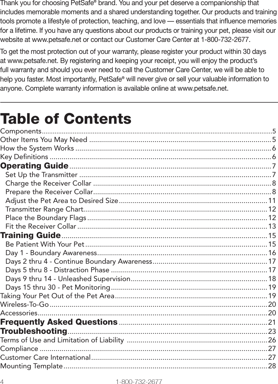 4 1-800-732-2677   www.petsafe.net 5 Thank you for choosing PetSafe® brand. You and your pet deserve a companionship that includes memorable moments and a shared understanding together. Our products and training tools promote a lifestyle of protection, teaching, and love — essentials that inﬂuence memories for a lifetime. If you have any questions about our products or training your pet, please visit our website at www.petsafe.net or contact our Customer Care Center at 1-800-732-2677. To get the most protection out of your warranty, please register your product within 30 days at www.petsafe.net. By registering and keeping your receipt, you will enjoy the product’s full warranty and should you ever need to call the Customer Care Center, we will be able to help you faster. Most importantly, PetSafe® will never give or sell your valuable information to anyone. Complete warranty information is available online at www.petsafe.net.Table of ContentsComponents ...............................................................................................................................5Other Items You May Need ............................................................................................5How the System Works ...................................................................................................6Key Deﬁnitions ................................................................................................................6Operating Guide ......................................................................................................7Set Up the Transmitter .................................................................................................7Charge the Receiver Collar ..........................................................................................8Prepare the Receiver Collar ..........................................................................................8Adjust the Pet Area to Desired Size ...........................................................................11Transmitter Range Chart.............................................................................................12Place the Boundary Flags ...........................................................................................12Fit the Receiver Collar ................................................................................................13Training Guide ........................................................................................................ 15Be Patient With Your Pet ............................................................................................15Day 1 - Boundary Awareness ......................................................................................16Days 2 thru 4 - Continue Boundary Awareness ..........................................................17Days 5 thru 8 - Distraction Phase ...............................................................................17Days 9 thru 14 - Unleashed Supervision .....................................................................18Days 15 thru 30 - Pet Monitoring ............................................................................... 19Taking Your Pet Out of the Pet Area .............................................................................19Wireless-To-Go .............................................................................................................. 20Accessories ....................................................................................................................20Frequently Asked Questions ...........................................................................21Troubleshooting .....................................................................................................23Terms of Use and Limitation of Liability  ....................................................................... 26Compliance ...................................................................................................................27Customer Care International ......................................................................................... 27Mounting Template .......................................................................................................28