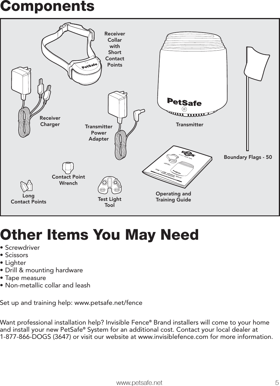   www.petsafe.net 5 Components TransmitterOperating andTraining GuideReceiverCollarwithShortContactPointsTest LightToolReceiverChargerContact PointWrenchLongContact PointsBoundary Flags - 50TransmitterPowerAdapterstay + play wireless fence™operating and training guideModel NumberPIF00-12917PLEASE READ THIS ENTIRE GUIDE BEFORE BEGINNINGOther Items You May Need•Screwdriver•Scissors•Lighter•Drill &amp; mounting hardware•Tape measure•Non-metallic collar and leashSet up and training help: www.petsafe.net/fenceWant professional installation help? Invisible Fence® Brand installers will come to your home and install your new PetSafe® System for an additional cost. Contact your local dealer at 1-877-866-DOGS (3647) or visit our website at www.invisiblefence.com for more information.