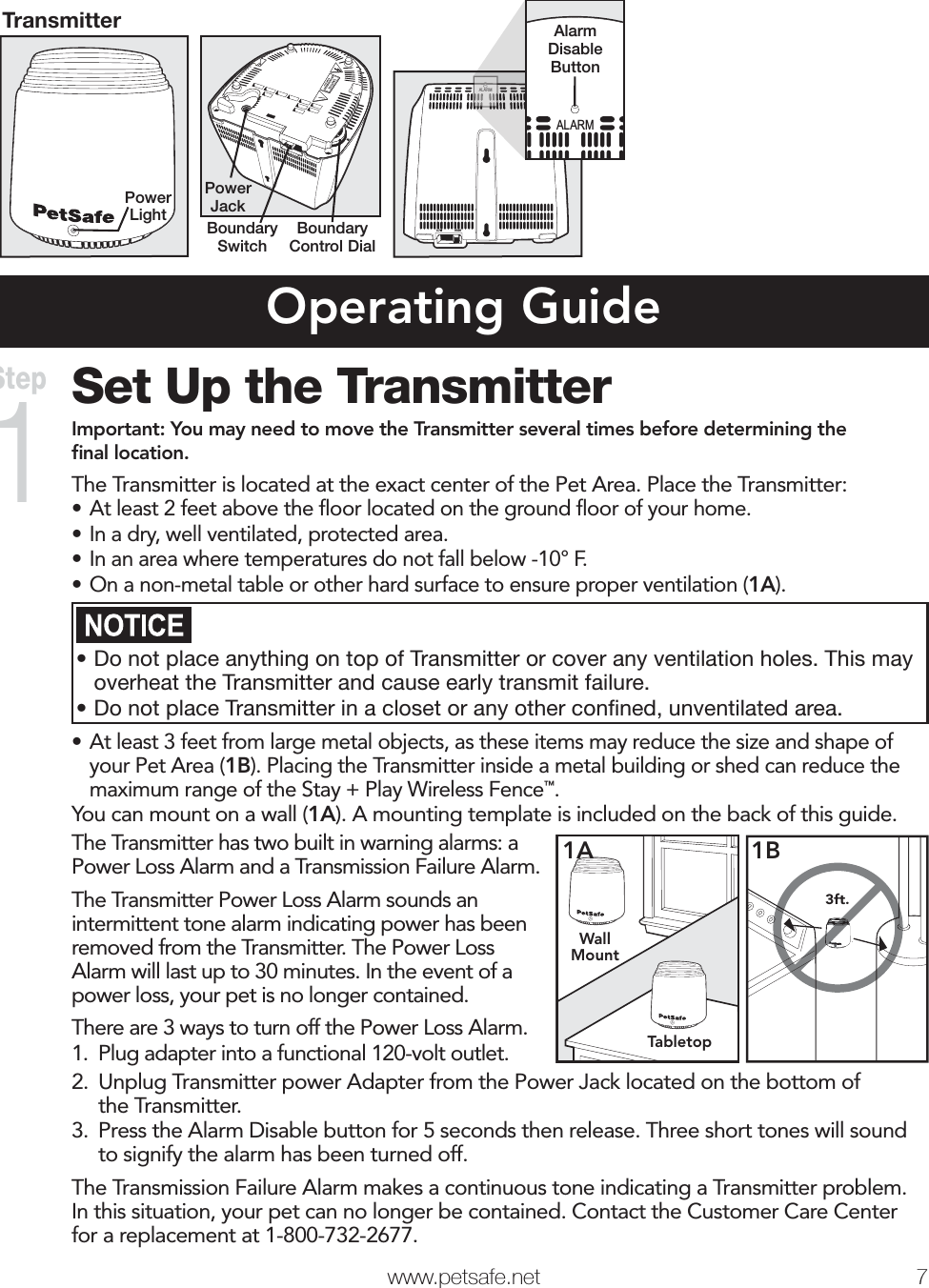   www.petsafe.net 7 TransmitterPower LightLOW HIGHPower JackBoundary SwitchBoundary Control DialLOWHIGHALARMALARMAlarmDisableButtonOperating GuideSet Up the TransmitterImportant: You may need to move the Transmitter several times before determining the ﬁnal location.The Transmitter is located at the exact center of the Pet Area. Place the Transmitter:• At least 2 feet above the ﬂoor located on the ground ﬂoor of your home.• In a dry, well ventilated, protected area.• In an area where temperatures do not fall below -10° F.• On a non-metal table or other hard surface to ensure proper ventilation (1A).•Do not place anything on top of Transmitter or cover any ventilation holes. This may overheat the Transmitter and cause early transmit failure.•Do not place Transmitter in a closet or any other conﬁned, unventilated area.• At least 3 feet from large metal objects, as these items may reduce the size and shape of your Pet Area (1B). Placing the Transmitter inside a metal building or shed can reduce the maximum range of the Stay + Play Wireless Fence™.You can mount on a wall (1A). A mounting template is included on the back of this guide.The Transmitter has two built in warning alarms: a Power Loss Alarm and a Transmission Failure Alarm.The Transmitter Power Loss Alarm sounds an intermittent tone alarm indicating power has been removed from the Transmitter. The Power Loss Alarm will last up to 30 minutes. In the event of a power loss, your pet is no longer contained.There are 3 ways to turn off the Power Loss Alarm.1.  Plug adapter into a functional 120-volt outlet.WallMountTabletop1A3ft.1B2.  Unplug Transmitter power Adapter from the Power Jack located on the bottom of the Transmitter.3.  Press the Alarm Disable button for 5 seconds then release. Three short tones will sound to signify the alarm has been turned off. The Transmission Failure Alarm makes a continuous tone indicating a Transmitter problem. In this situation, your pet can no longer be contained. Contact the Customer Care Center for a replacement at 1-800-732-2677.Step 1