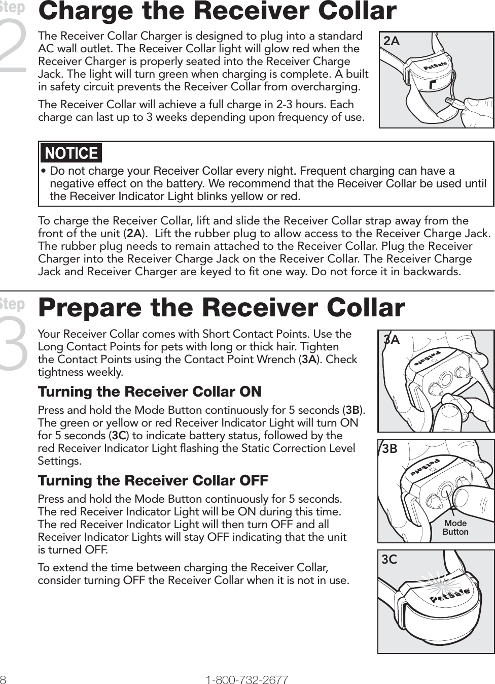   www.petsafe.net 9 Charge the Receiver CollarThe Receiver Collar Charger is designed to plug into a standard AC wall outlet. The Receiver Collar light will glow red when the Receiver Charger is properly seated into the Receiver Charge Jack. The light will turn green when charging is complete. A built in safety circuit prevents the Receiver Collar from overcharging.The Receiver Collar will achieve a full charge in 2-3 hours. Each charge can last up to 3 weeks depending upon frequency of use.2A•Do not charge your Receiver Collar every night. Frequent charging can have a negative effect on the battery. We recommend that the Receiver Collar be used until the Receiver Indicator Light blinks yellow or red.To charge the Receiver Collar, lift and slide the Receiver Collar strap away from the front of the unit (2A).  Lift the rubber plug to allow access to the Receiver Charge Jack. The rubber plug needs to remain attached to the Receiver Collar. Plug the Receiver Charger into the Receiver Charge Jack on the Receiver Collar. The Receiver Charge Jack and Receiver Charger are keyed to ﬁt one way. Do not force it in backwards.   Step 2Prepare the Receiver CollarYour Receiver Collar comes with Short Contact Points. Use the Long Contact Points for pets with long or thick hair. Tighten the Contact Points using the Contact Point Wrench (3A). Check tightness weekly.Turning the Receiver Collar ONPress and hold the Mode Button continuously for 5 seconds (3B). The green or yellow or red Receiver Indicator Light will turn ON for 5 seconds (3C) to indicate battery status, followed by the red Receiver Indicator Light ﬂashing the Static Correction Level Settings.Turning the Receiver Collar OFFPress and hold the Mode Button continuously for 5 seconds. The red Receiver Indicator Light will be ON during this time. The red Receiver Indicator Light will then turn OFF and all Receiver Indicator Lights will stay OFF indicating that the unit is turned OFF.To extend the time between charging the Receiver Collar, consider turning OFF the Receiver Collar when it is not in use.3A3BMode Button3CStep 38 1-800-732-2677